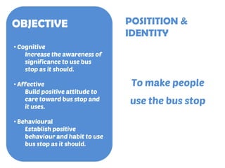 OBJECTIVE
• Cognitive
Increase the awareness of
significance to use bus
stop as it should.
• Affective
Build positive atti...
