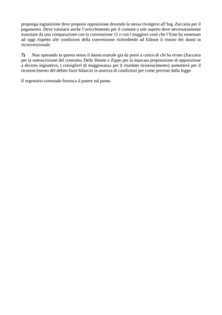 proponga ingiunzione deve proporsi opposizione dovendo la stessa rivolgersi all’Ing. Zaccaria per il
pagamento. Deve valutarsi anche l’arricchimento per il comune e tale aspetto deve necessariamente
transitare da una comparazione con la convenzione 11 e con i maggiori costi che l’Ente ha sostenuto
ad oggi rispetto alle condizioni della convenzione richiedendo ad Edison il ristoro dei danni in
riconvenzionale.
7) Non operando in questo senso il danno erariale già da porre a carico di chi ha errato (Zaccaria
per la sottoscrizione del contratto, Delle Donne e Zippo per la mancata proposizione di opposizione
a decreto ingiuntivo, i consiglieri di maggioranza per il ritardato riconoscimento) aumenterà per il
riconoscimento del debito fuori bilancio in assenza di condizioni per come previste dalla legge.
Il segretario comunale fornisca il parere sul punto
 