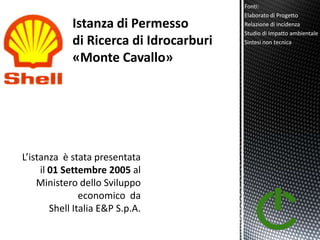 Fonti:
                                  Elaborato di Progetto
                                  Relazione di incidenza
                                  Studio di Impatto ambientale
                                  Sintesi non tecnica




L’istanza è stata presentata
     il 01 Settembre 2005 al
    Ministero dello Sviluppo
                economico da
        Shell Italia E&P S.p.A.
 