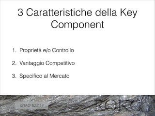 3 Caratteristiche della Key
Component
1. Proprietà e/o Controllo
2. Vantaggio Competitivo
3. Speciﬁco al Mercato
ISTAO 10.3.14
 
