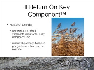 Il Return On Key
Component™
• Mantiene l’azienda;
• ancorata a cio’ che è
veramente importante; il key
component, ma
• rimane abbastanza ﬂessibile
per gestire cambiamenti nel
mercato.
ISTAO 10.3.14
 