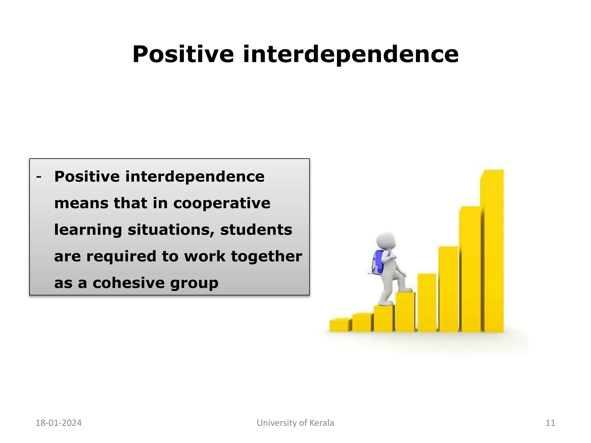 Positive interdependence
18-01-2024 University of Kerala 11
- Positive interdependence
means that in cooperative
learning situations, students
are required to work together
as a cohesive group
 