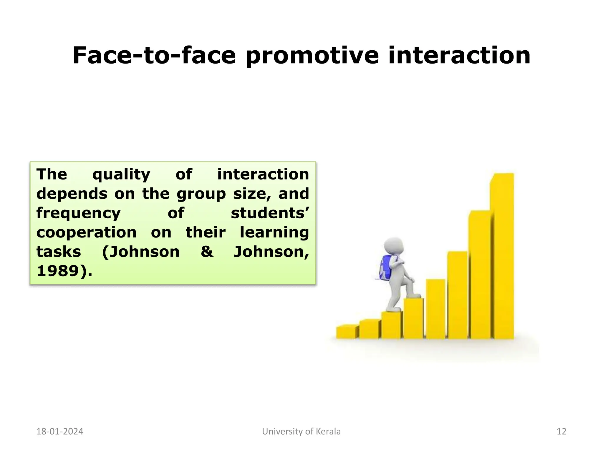 Face-to-face promotive interaction
18-01-2024 University of Kerala 12
The quality of interaction
depends on the group size, and
frequency of students’
cooperation on their learning
tasks (Johnson & Johnson,
1989).
 