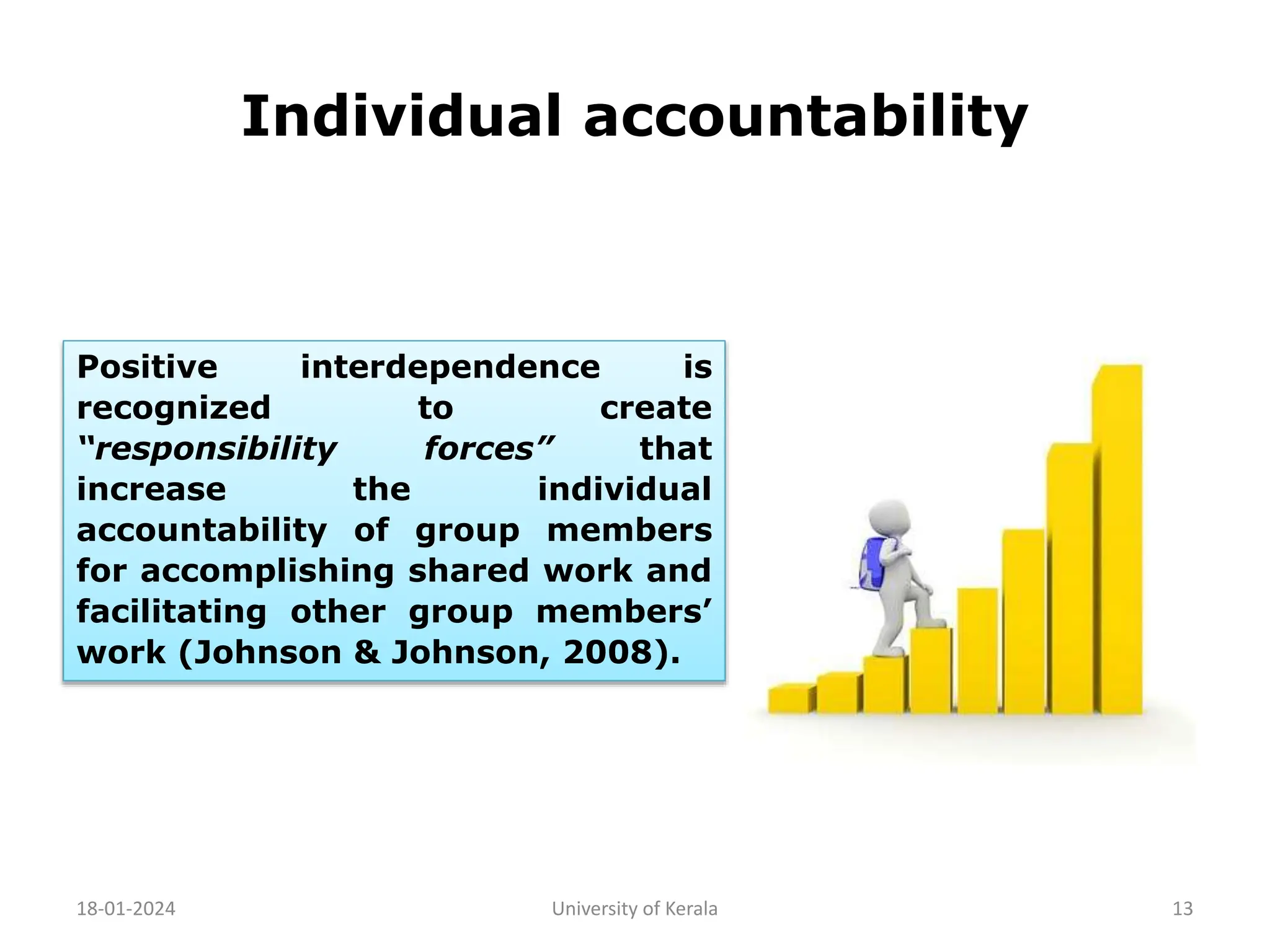 Individual accountability
18-01-2024 University of Kerala 13
Positive interdependence is
recognized to create
“responsibility forces” that
increase the individual
accountability of group members
for accomplishing shared work and
facilitating other group members’
work (Johnson & Johnson, 2008).
 
