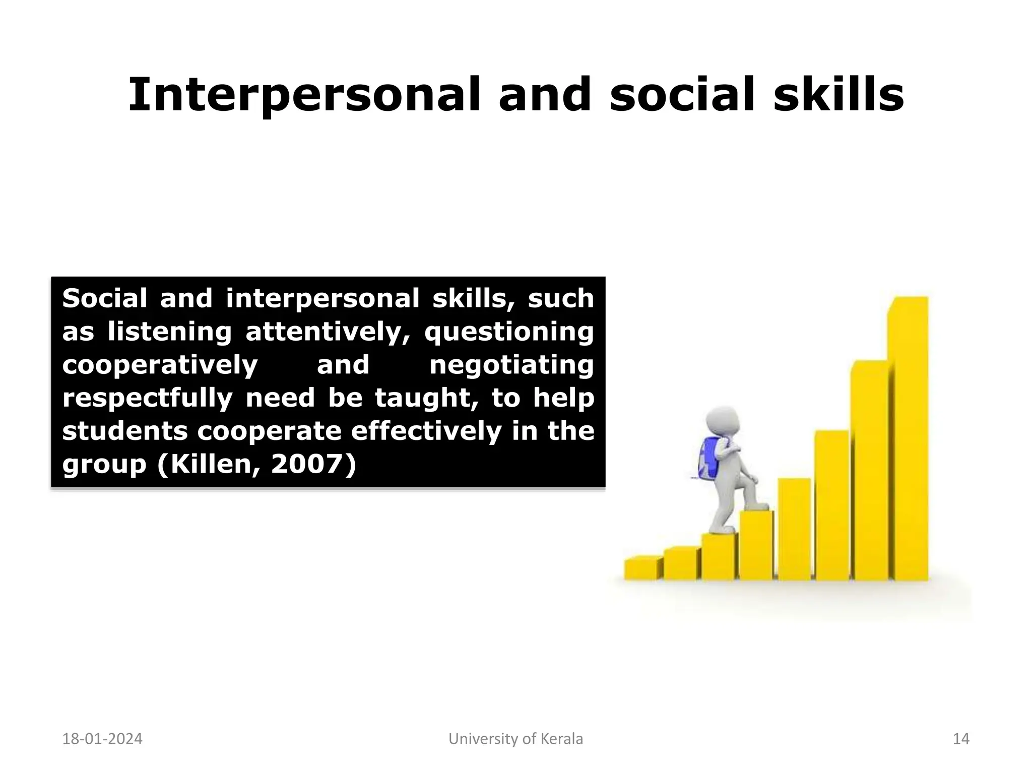 Interpersonal and social skills
18-01-2024 University of Kerala 14
Social and interpersonal skills, such
as listening attentively, questioning
cooperatively and negotiating
respectfully need be taught, to help
students cooperate effectively in the
group (Killen, 2007)
 
