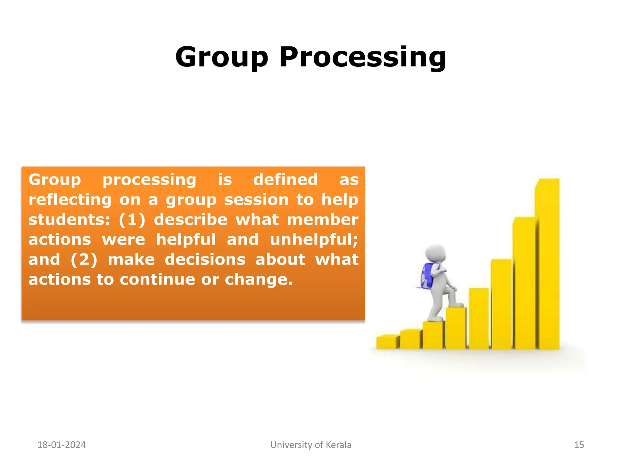 Group Processing
18-01-2024 University of Kerala 15
Group processing is defined as
reflecting on a group session to help
students: (1) describe what member
actions were helpful and unhelpful;
and (2) make decisions about what
actions to continue or change.
 