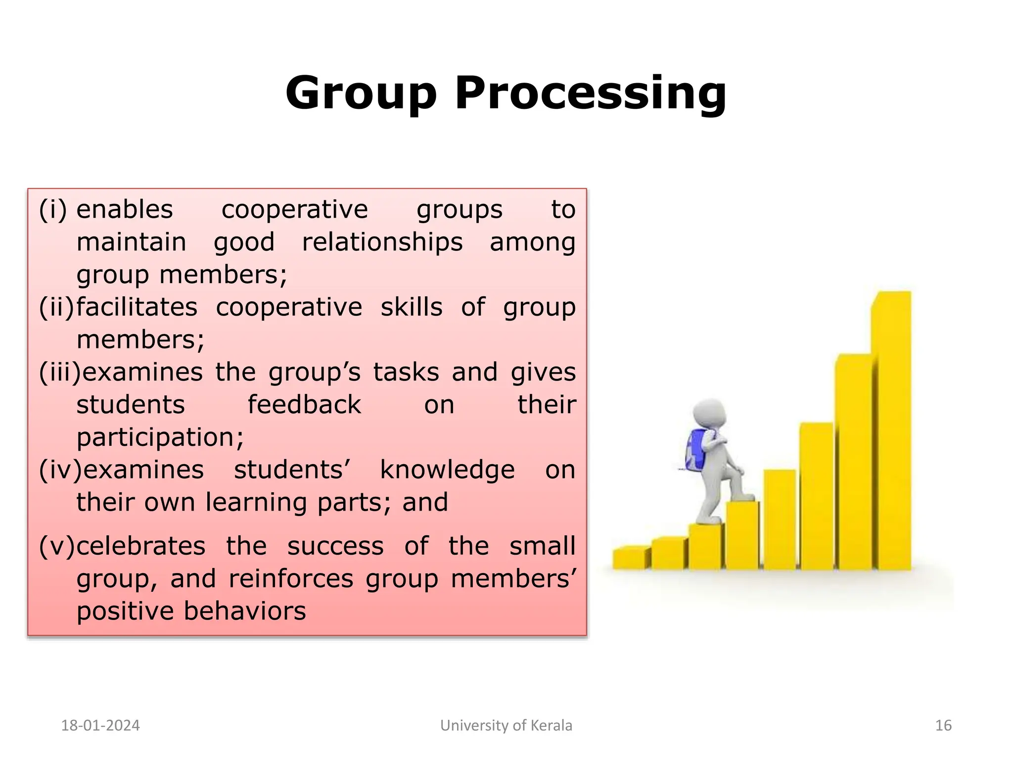 Group Processing
18-01-2024 University of Kerala 16
(i) enables cooperative groups to
maintain good relationships among
group members;
(ii)facilitates cooperative skills of group
members;
(iii)examines the group’s tasks and gives
students feedback on their
participation;
(iv)examines students’ knowledge on
their own learning parts; and
(v)celebrates the success of the small
group, and reinforces group members’
positive behaviors
 