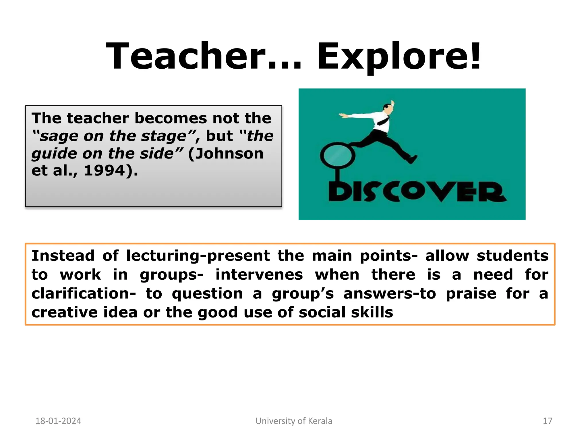 Teacher… Explore!
18-01-2024 University of Kerala 17
The teacher becomes not the
“sage on the stage”, but “the
guide on the side” (Johnson
et al., 1994).
Instead of lecturing-present the main points- allow students
to work in groups- intervenes when there is a need for
clarification- to question a group’s answers-to praise for a
creative idea or the good use of social skills
 