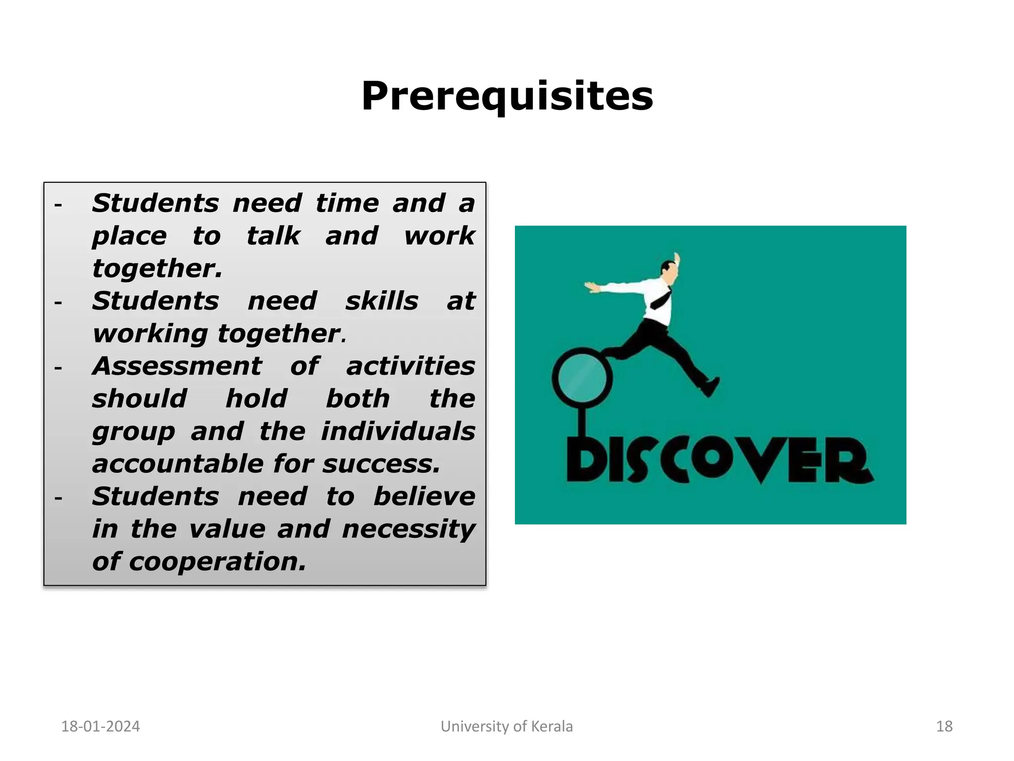 Prerequisites
18-01-2024 University of Kerala 18
- Students need time and a
place to talk and work
together.
- Students need skills at
working together.
- Assessment of activities
should hold both the
group and the individuals
accountable for success.
- Students need to believe
in the value and necessity
of cooperation.
 