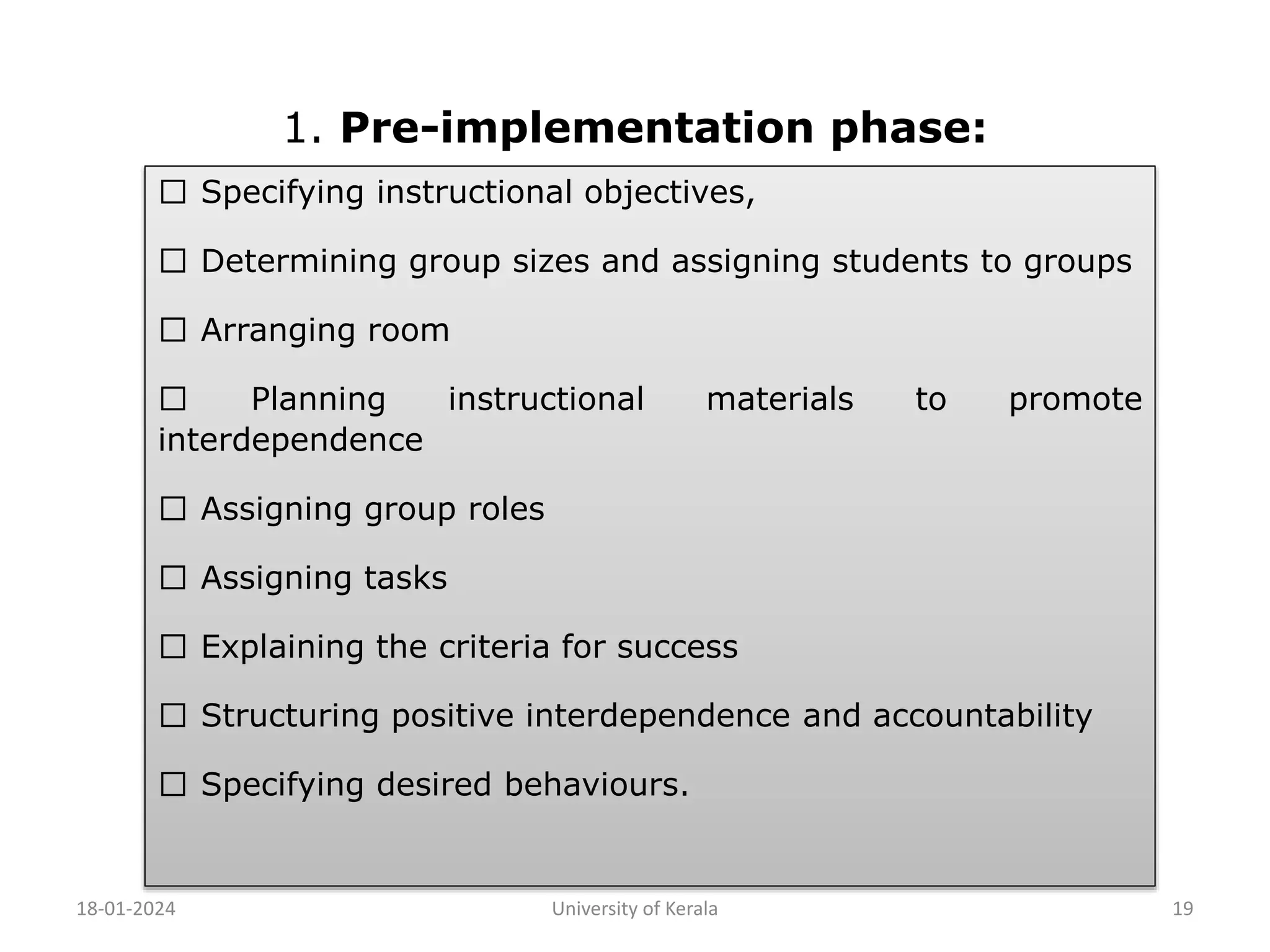 1. Pre-implementation phase:
18-01-2024 University of Kerala 19
Specifying instructional objectives,
Determining group sizes and assigning students to groups
Arranging room
Planning instructional materials to promote
interdependence
Assigning group roles
Assigning tasks
Explaining the criteria for success
Structuring positive interdependence and accountability
Specifying desired behaviours.
 
