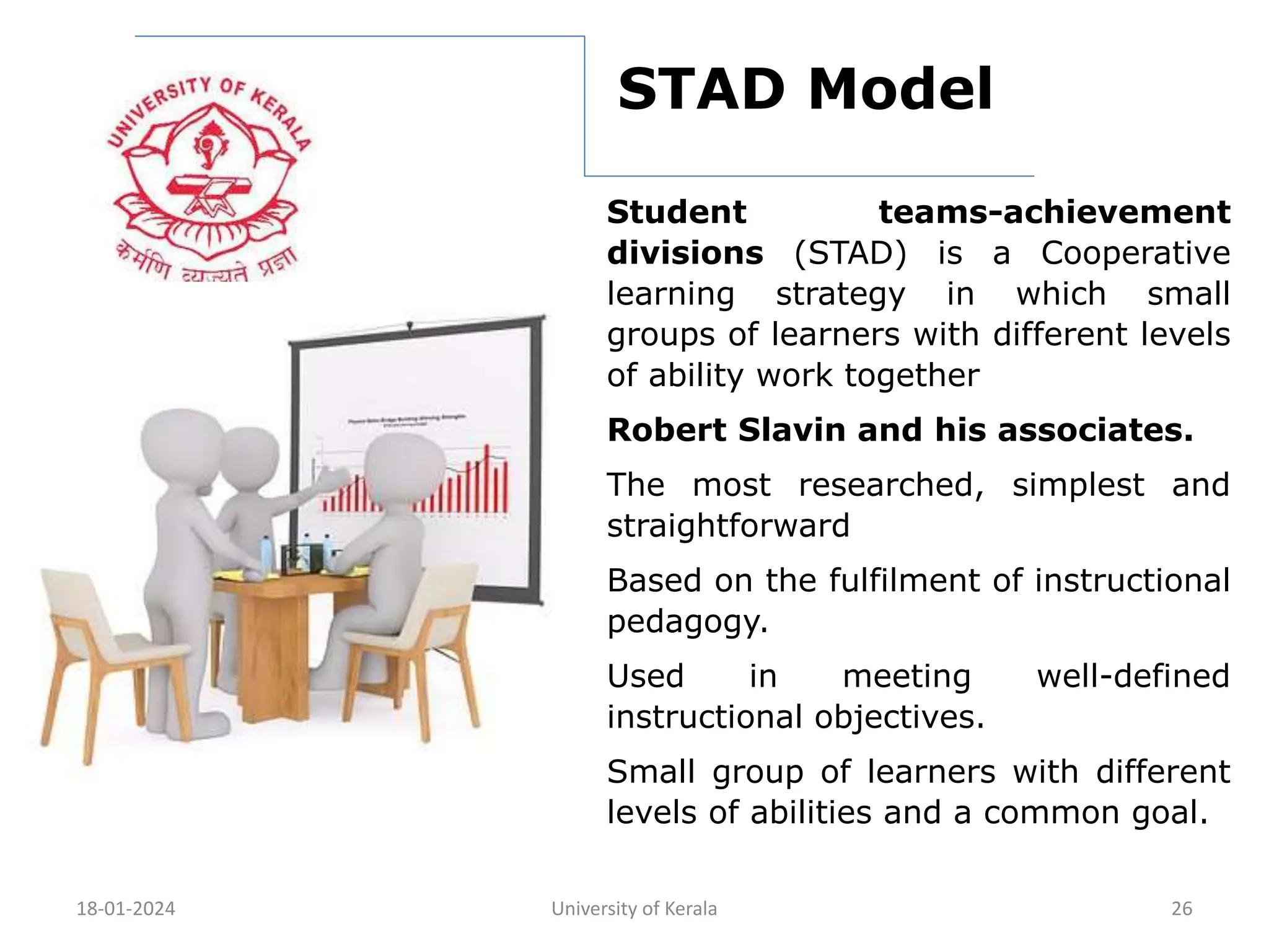 18-01-2024 University of Kerala 26
STAD Model
Student teams-achievement
divisions (STAD) is a Cooperative
learning strategy in which small
groups of learners with different levels
of ability work together
Robert Slavin and his associates.
The most researched, simplest and
straightforward
Based on the fulfilment of instructional
pedagogy.
Used in meeting well-defined
instructional objectives.
Small group of learners with different
levels of abilities and a common goal.
 