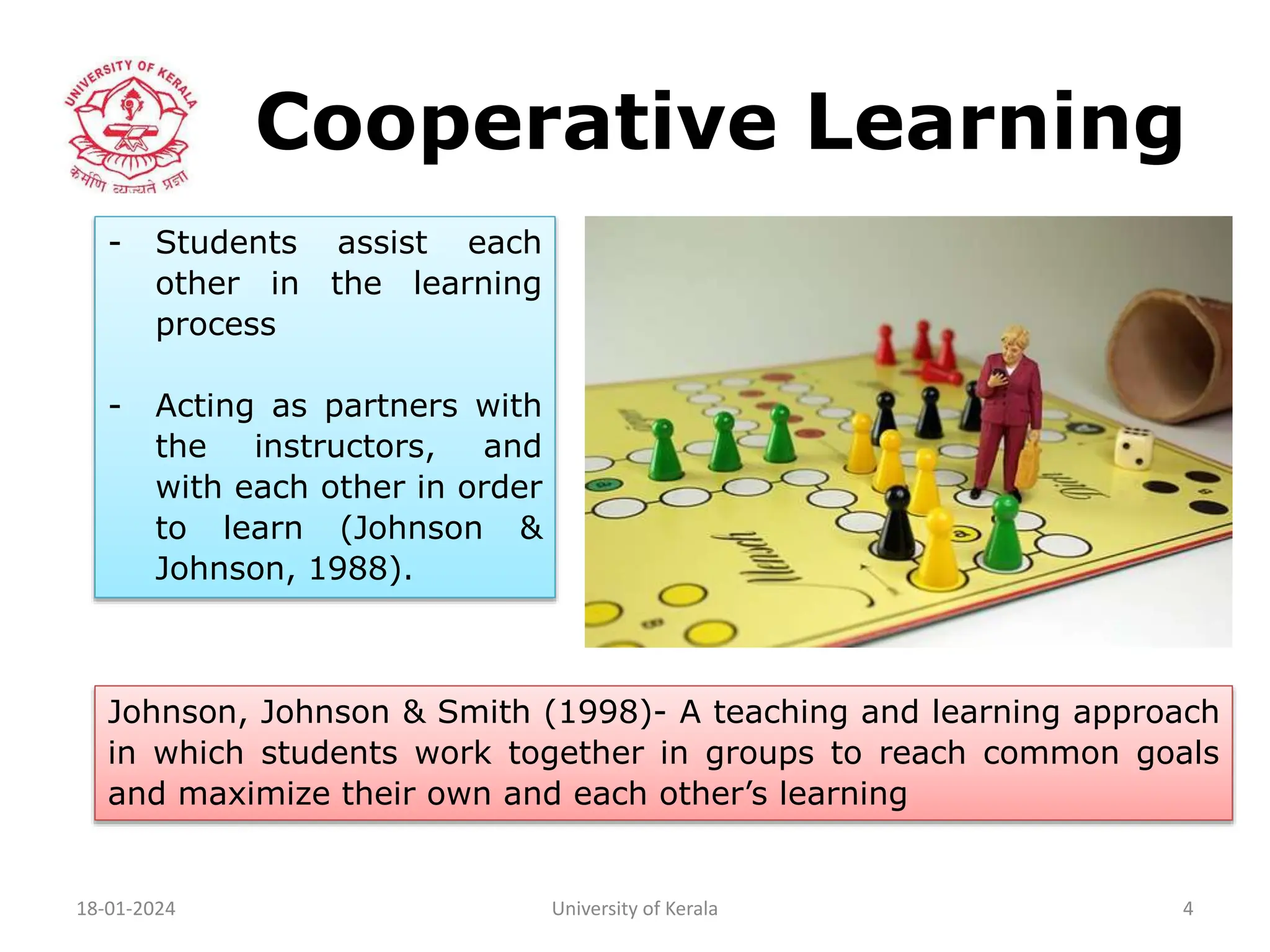 Cooperative Learning
18-01-2024 University of Kerala 4
- Students assist each
other in the learning
process
- Acting as partners with
the instructors, and
with each other in order
to learn (Johnson &
Johnson, 1988).
Johnson, Johnson & Smith (1998)- A teaching and learning approach
in which students work together in groups to reach common goals
and maximize their own and each other’s learning
 
