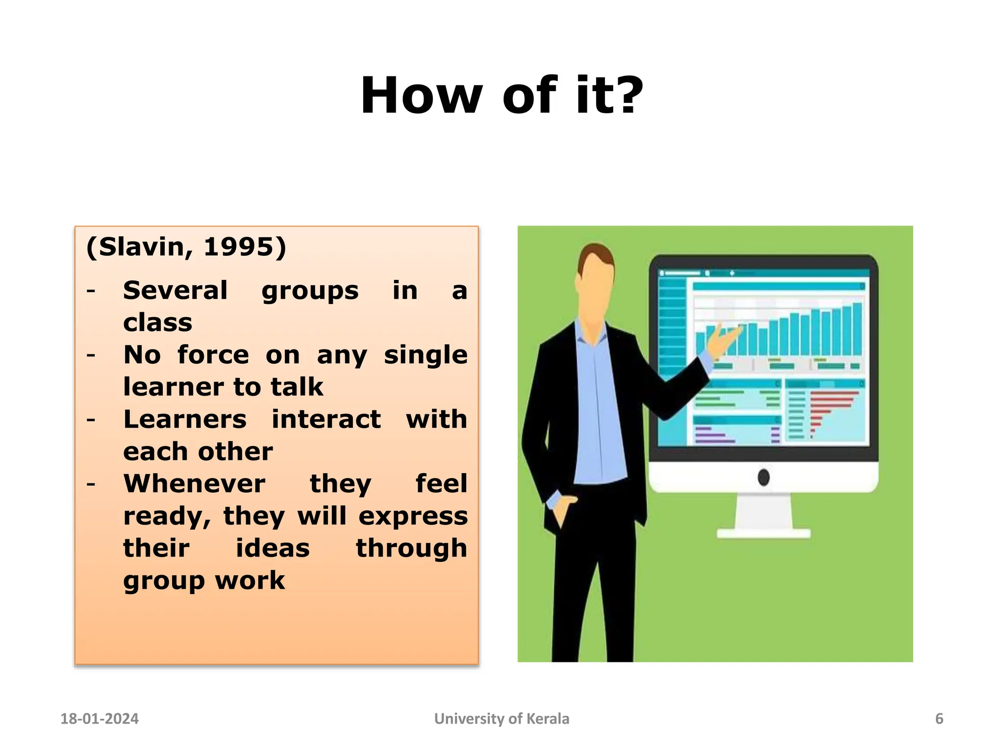 How of it?
18-01-2024 University of Kerala 6
(Slavin, 1995)
- Several groups in a
class
- No force on any single
learner to talk
- Learners interact with
each other
- Whenever they feel
ready, they will express
their ideas through
group work
 