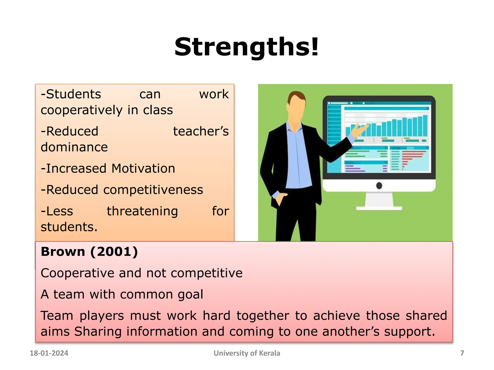 Strengths!
18-01-2024 University of Kerala 7
-Students can work
cooperatively in class
-Reduced teacher’s
dominance
-Increased Motivation
-Reduced competitiveness
-Less threatening for
students.
Brown (2001)
Cooperative and not competitive
A team with common goal
Team players must work hard together to achieve those shared
aims Sharing information and coming to one another’s support.
 