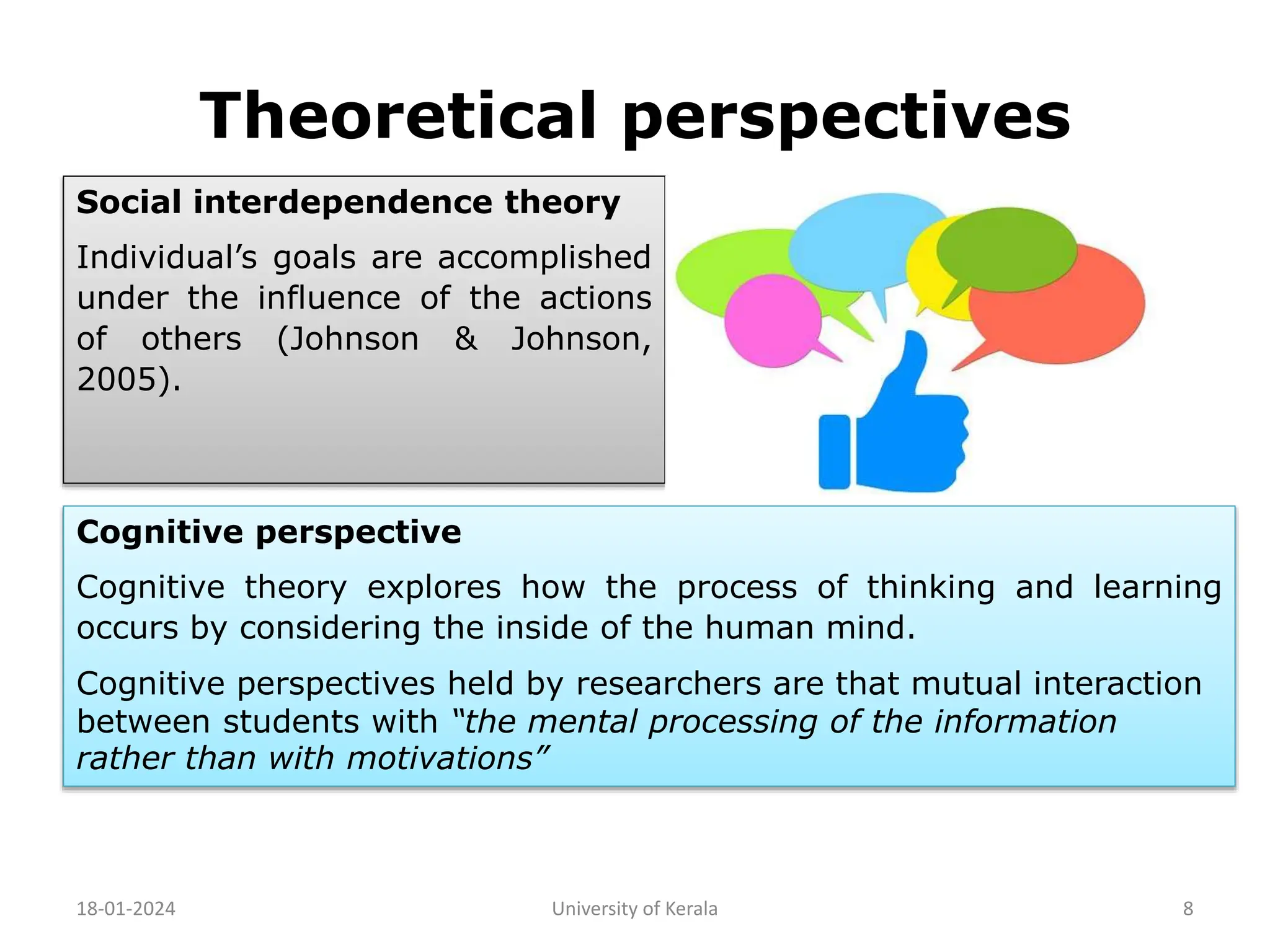 Theoretical perspectives
18-01-2024 University of Kerala 8
Social interdependence theory
Individual’s goals are accomplished
under the influence of the actions
of others (Johnson & Johnson,
2005).
Cognitive perspective
Cognitive theory explores how the process of thinking and learning
occurs by considering the inside of the human mind.
Cognitive perspectives held by researchers are that mutual interaction
between students with “the mental processing of the information
rather than with motivations”
 