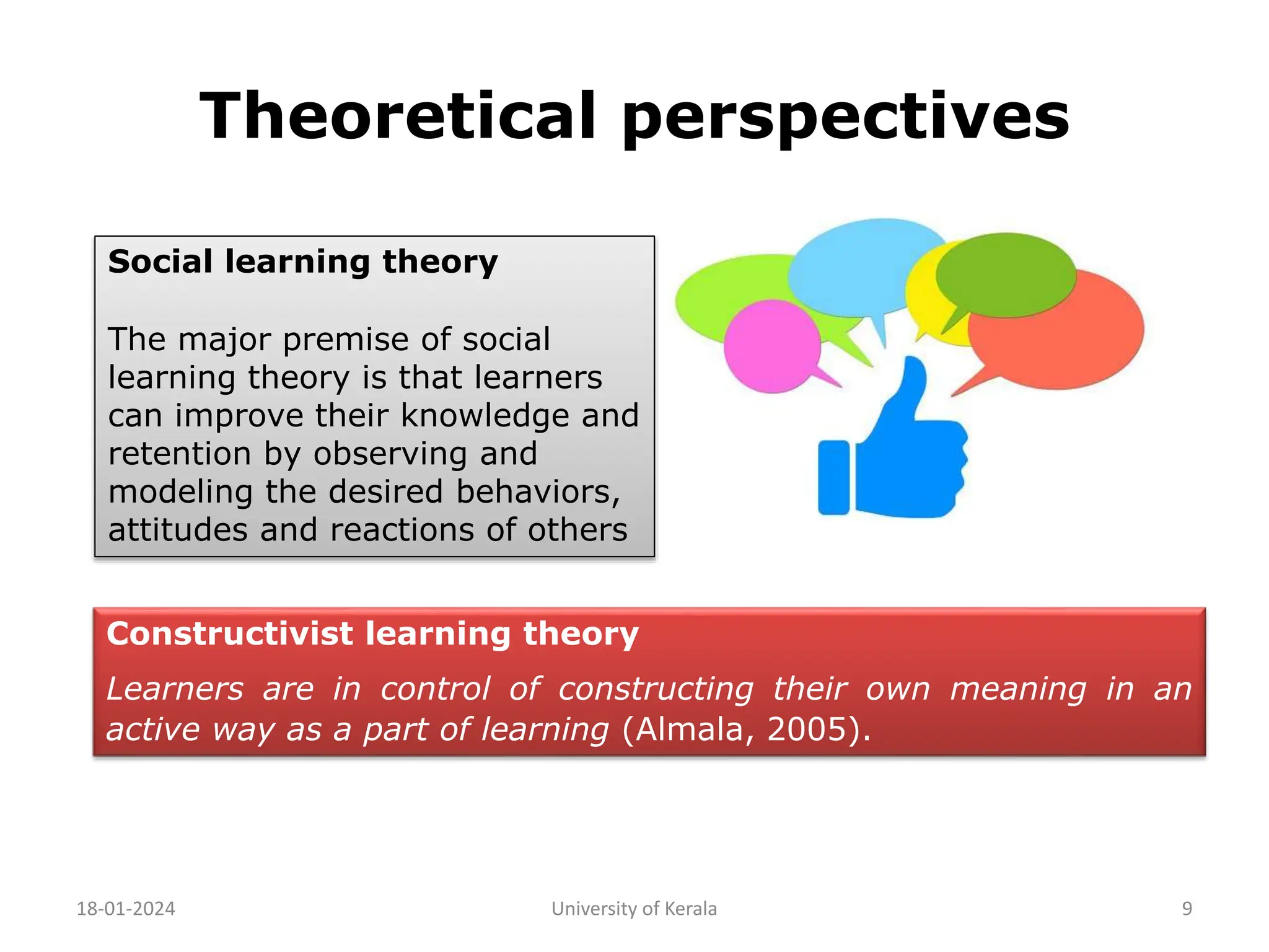 Theoretical perspectives
18-01-2024 University of Kerala 9
Social learning theory
The major premise of social
learning theory is that learners
can improve their knowledge and
retention by observing and
modeling the desired behaviors,
attitudes and reactions of others
Constructivist learning theory
Learners are in control of constructing their own meaning in an
active way as a part of learning (Almala, 2005).
 
