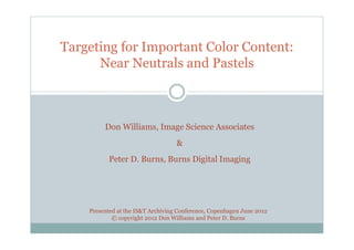 Targeting for Important Color Content:
      Near Neutrals and Pastels



         Don Williams, Image Science Associates
                                   &
           Peter D. Burns, Burns Digital Imaging




    Presented at the IS&T Archiving Conference, Copenhagen June 2012
            © copyright 2012 Don Williams and Peter D. Burns
 