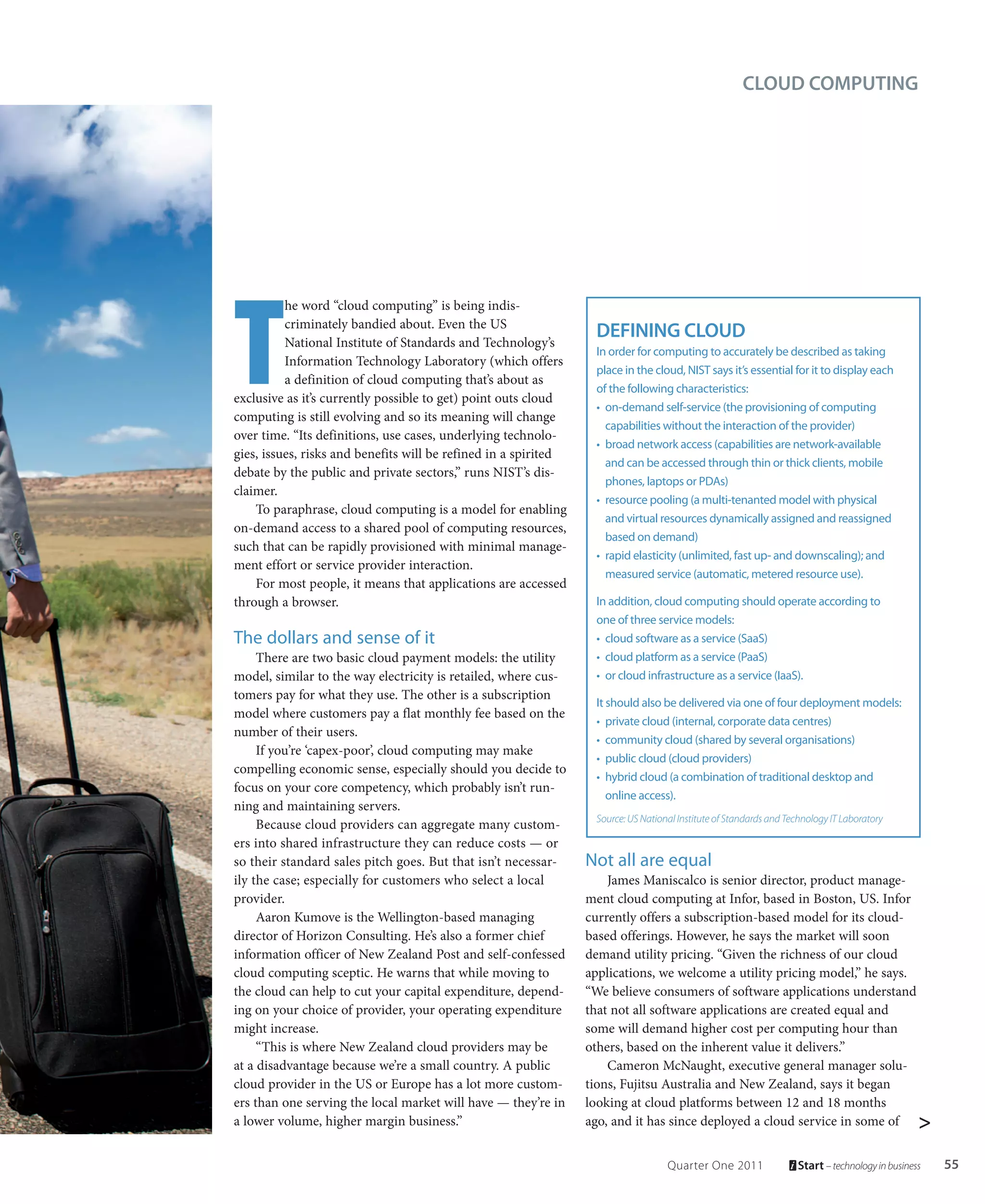 CLOUD COMPUTING




T
          he word “cloud computing” is being indis-
          criminately bandied about. Even the US
          National Institute of Standards and Technology’s
                                                                  DEFINING CLOUD
                                                                  In order for computing to accurately be described as taking
          Information Technology Laboratory (which offers
                                                                  place in the cloud, NIST says it’s essential for it to display each
          a definition of cloud computing that’s about as
                                                                  of the following characteristics:
exclusive as it’s currently possible to get) point outs cloud
                                                                  • on-demand self-service (the provisioning of computing
computing is still evolving and so its meaning will change
                                                                    capabilities without the interaction of the provider)
over time. “Its definitions, use cases, underlying technolo-
                                                                  • broad network access (capabilities are network-available
gies, issues, risks and benefits will be refined in a spirited
                                                                    and can be accessed through thin or thick clients, mobile
debate by the public and private sectors,” runs NIST’s dis-
                                                                    phones, laptops or PDAs)
claimer.
                                                                  • resource pooling (a multi-tenanted model with physical
    To paraphrase, cloud computing is a model for enabling
                                                                    and virtual resources dynamically assigned and reassigned
on-demand access to a shared pool of computing resources,
                                                                    based on demand)
such that can be rapidly provisioned with minimal manage-
                                                                  • rapid elasticity (unlimited, fast up- and downscaling); and
ment effort or service provider interaction.
                                                                    measured service (automatic, metered resource use).
    For most people, it means that applications are accessed
through a browser.                                                In addition, cloud computing should operate according to
                                                                  one of three service models:
The dollars and sense of it                                       • cloud software as a service (SaaS)
     There are two basic cloud payment models: the utility        • cloud platform as a service (PaaS)
model, similar to the way electricity is retailed, where cus-     • or cloud infrastructure as a service (IaaS).
tomers pay for what they use. The other is a subscription
                                                                  It should also be delivered via one of four deployment models:
model where customers pay a flat monthly fee based on the
                                                                  • private cloud (internal, corporate data centres)
number of their users.
                                                                  • community cloud (shared by several organisations)
     If you’re ‘capex-poor’, cloud computing may make
                                                                  • public cloud (cloud providers)
compelling economic sense, especially should you decide to
                                                                  • hybrid cloud (a combination of traditional desktop and
focus on your core competency, which probably isn’t run-
                                                                     online access).
ning and maintaining servers.
                                                                  Source: US National Institute of Standards and Technology IT Laboratory
     Because cloud providers can aggregate many custom-
ers into shared infrastructure they can reduce costs — or
so their standard sales pitch goes. But that isn’t necessar-     Not all are equal
ily the case; especially for customers who select a local            James Maniscalco is senior director, product manage-
provider.                                                        ment cloud computing at Infor, based in Boston, US. Infor
     Aaron Kumove is the Wellington-based managing               currently offers a subscription-based model for its cloud-
director of Horizon Consulting. He’s also a former chief         based offerings. However, he says the market will soon
information officer of New Zealand Post and self-confessed       demand utility pricing. “Given the richness of our cloud
cloud computing sceptic. He warns that while moving to           applications, we welcome a utility pricing model,” he says.
the cloud can help to cut your capital expenditure, depend-      “We believe consumers of software applications understand
ing on your choice of provider, your operating expenditure       that not all software applications are created equal and
might increase.                                                  some will demand higher cost per computing hour than
     “This is where New Zealand cloud providers may be           others, based on the inherent value it delivers.”
at a disadvantage because we’re a small country. A public            Cameron McNaught, executive general manager solu-
cloud provider in the US or Europe has a lot more custom-        tions, Fujitsu Australia and New Zealand, says it began
ers than one serving the local market will have — they’re in     looking at cloud platforms between 12 and 18 months
a lower volume, higher margin business.”                         ago, and it has since deployed a cloud service in some of >


                                                                                   Quarter One 2011                Start – technology in business   55
 