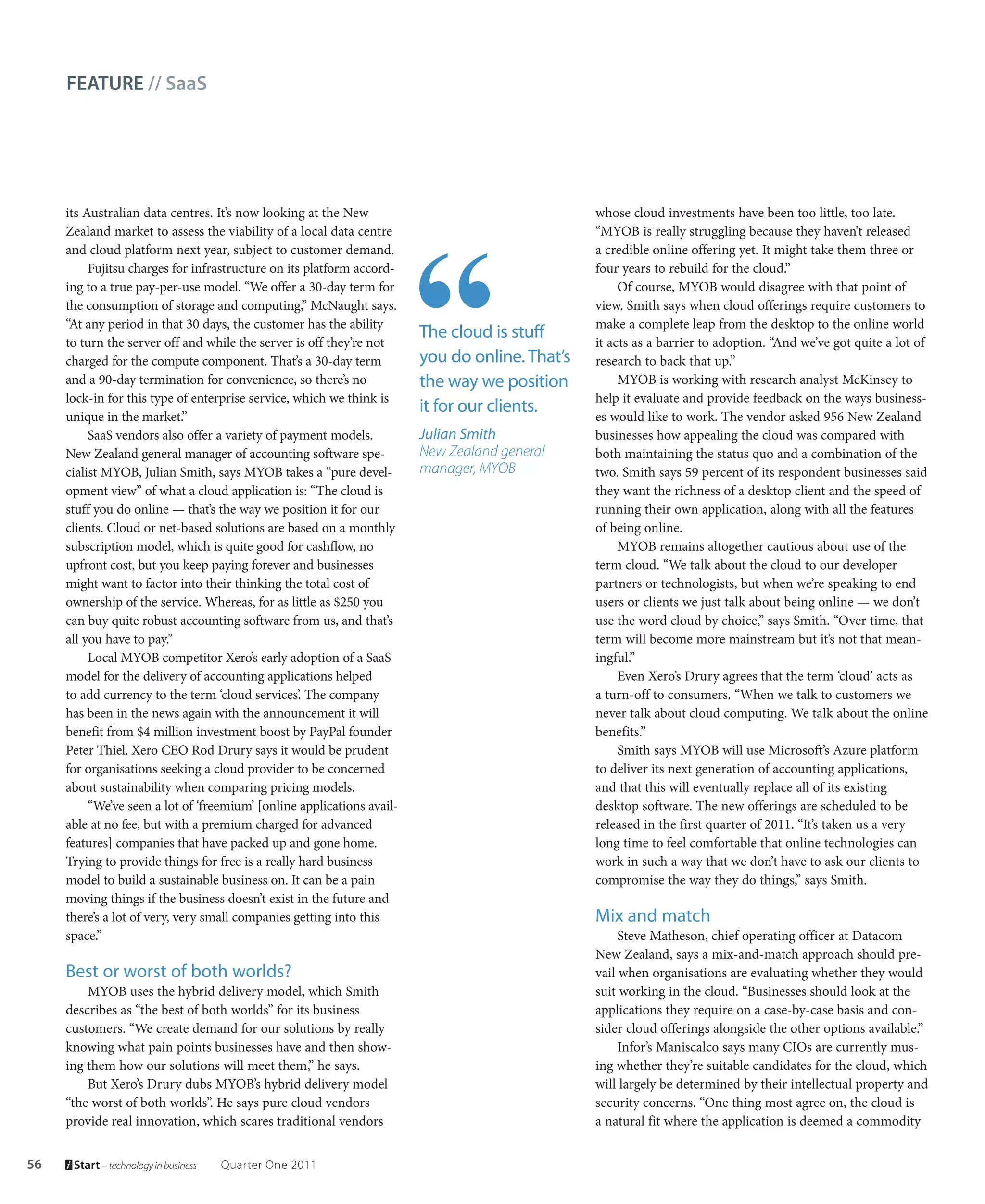 FEATURE // SaaS




     its Australian data centres. It’s now looking at the New                                   whose cloud investments have been too little, too late.
     Zealand market to assess the viability of a local data centre                              “MYOB is really struggling because they haven’t released
     and cloud platform next year, subject to customer demand.                                  a credible online offering yet. It might take them three or
          Fujitsu charges for infrastructure on its platform accord-                            four years to rebuild for the cloud.”
     ing to a true pay-per-use model. “We offer a 30-day term for                                    Of course, MYOB would disagree with that point of
     the consumption of storage and computing,” McNaught says.                                  view. Smith says when cloud offerings require customers to
     “At any period in that 30 days, the customer has the ability                               make a complete leap from the desktop to the online world
                                                                        The cloud is stuff      it acts as a barrier to adoption. “And we’ve got quite a lot of
     to turn the server off and while the server is off they’re not
     charged for the compute component. That’s a 30-day term            you do online. That’s   research to back that up.”
     and a 90-day termination for convenience, so there’s no            the way we position          MYOB is working with research analyst McKinsey to
     lock-in for this type of enterprise service, which we think is                             help it evaluate and provide feedback on the ways business-
                                                                        it for our clients.     es would like to work. The vendor asked 956 New Zealand
     unique in the market.”
          SaaS vendors also offer a variety of payment models.          Julian Smith            businesses how appealing the cloud was compared with
     New Zealand general manager of accounting software spe-            New Zealand general     both maintaining the status quo and a combination of the
     cialist MYOB, Julian Smith, says MYOB takes a “pure devel-         manager, MYOB           two. Smith says 59 percent of its respondent businesses said
     opment view” of what a cloud application is: “The cloud is                                 they want the richness of a desktop client and the speed of
     stuff you do online — that’s the way we position it for our                                running their own application, along with all the features
     clients. Cloud or net-based solutions are based on a monthly                               of being online.
     subscription model, which is quite good for cashflow, no                                        MYOB remains altogether cautious about use of the
     upfront cost, but you keep paying forever and businesses                                   term cloud. “We talk about the cloud to our developer
     might want to factor into their thinking the total cost of                                 partners or technologists, but when we’re speaking to end
     ownership of the service. Whereas, for as little as $250 you                               users or clients we just talk about being online — we don’t
     can buy quite robust accounting software from us, and that’s                               use the word cloud by choice,” says Smith. “Over time, that
     all you have to pay.”                                                                      term will become more mainstream but it’s not that mean-
          Local MYOB competitor Xero’s early adoption of a SaaS                                 ingful.”
     model for the delivery of accounting applications helped                                        Even Xero’s Drury agrees that the term ‘cloud’ acts as
     to add currency to the term ‘cloud services’. The company                                  a turn-off to consumers. “When we talk to customers we
     has been in the news again with the announcement it will                                   never talk about cloud computing. We talk about the online
     benefit from $4 million investment boost by PayPal founder                                 benefits.”
     Peter Thiel. Xero CEO Rod Drury says it would be prudent                                        Smith says MYOB will use Microsoft’s Azure platform
     for organisations seeking a cloud provider to be concerned                                 to deliver its next generation of accounting applications,
     about sustainability when comparing pricing models.                                        and that this will eventually replace all of its existing
          “We’ve seen a lot of ‘freemium’ [online applications avail-                           desktop software. The new offerings are scheduled to be
     able at no fee, but with a premium charged for advanced                                    released in the first quarter of 2011. “It’s taken us a very
     features] companies that have packed up and gone home.                                     long time to feel comfortable that online technologies can
     Trying to provide things for free is a really hard business                                work in such a way that we don’t have to ask our clients to
     model to build a sustainable business on. It can be a pain                                 compromise the way they do things,” says Smith.
     moving things if the business doesn’t exist in the future and
     there’s a lot of very, very small companies getting into this                              Mix and match
     space.”                                                                                         Steve Matheson, chief operating officer at Datacom
                                                                                                New Zealand, says a mix-and-match approach should pre-
     Best or worst of both worlds?                                                              vail when organisations are evaluating whether they would
         MYOB uses the hybrid delivery model, which Smith                                       suit working in the cloud. “Businesses should look at the
     describes as “the best of both worlds” for its business                                    applications they require on a case-by-case basis and con-
     customers. “We create demand for our solutions by really                                   sider cloud offerings alongside the other options available.”
     knowing what pain points businesses have and then show-                                         Infor’s Maniscalco says many CIOs are currently mus-
     ing them how our solutions will meet them,” he says.                                       ing whether they’re suitable candidates for the cloud, which
         But Xero’s Drury dubs MYOB’s hybrid delivery model                                     will largely be determined by their intellectual property and
     “the worst of both worlds”. He says pure cloud vendors                                     security concerns. “One thing most agree on, the cloud is
     provide real innovation, which scares traditional vendors                                  a natural fit where the application is deemed a commodity


56    Start – technology in business   Quarter One 2011
 
