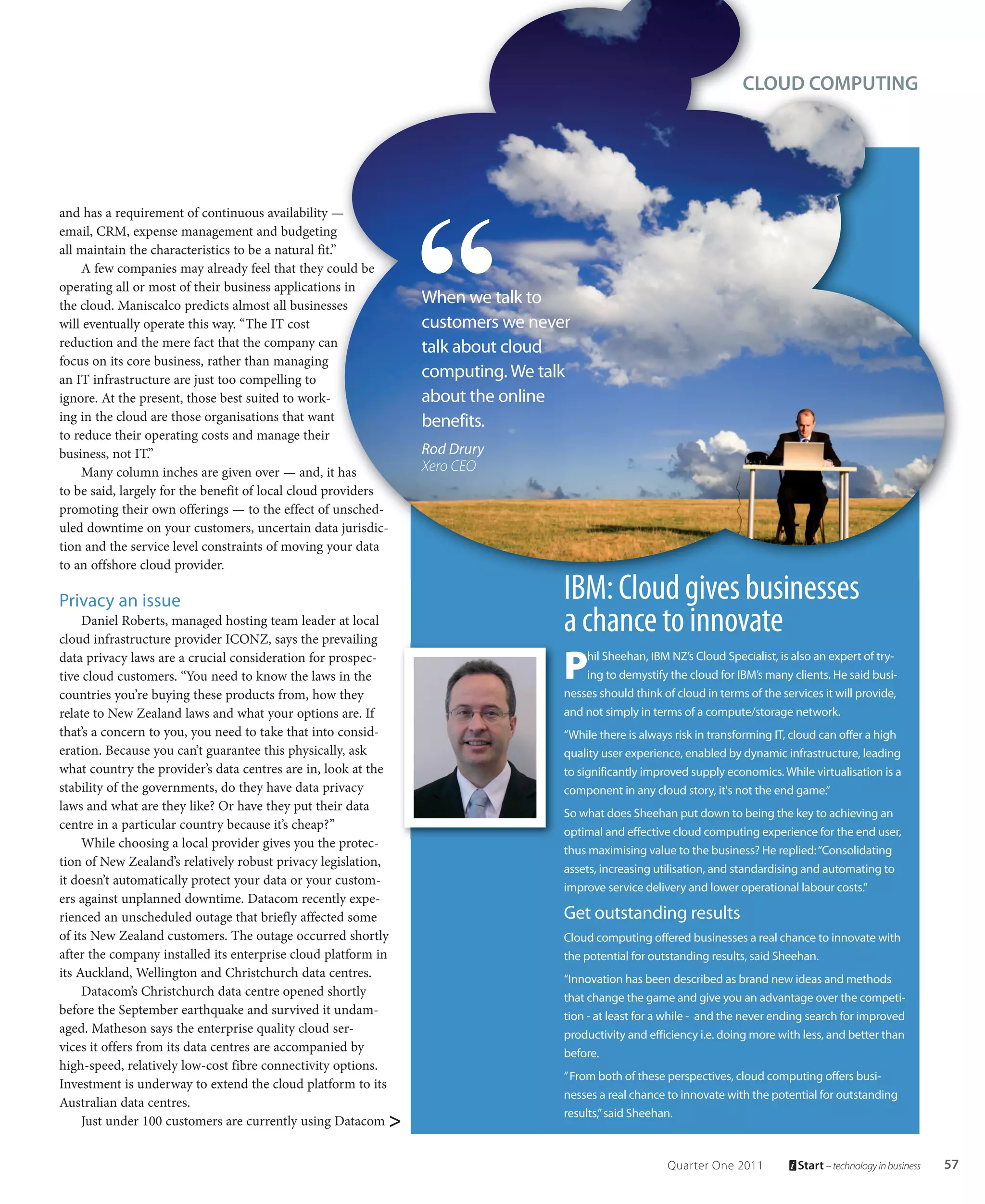 CLOUD COMPUTING




and has a requirement of continuous availability —
email, CRM, expense management and budgeting
all maintain the characteristics to be a natural fit.”
    A few companies may already feel that they could be
operating all or most of their business applications in
the cloud. Maniscalco predicts almost all businesses           When we talk to
will eventually operate this way. “The IT cost                 customers we never
reduction and the mere fact that the company can               talk about cloud
focus on its core business, rather than managing
an IT infrastructure are just too compelling to                computing. We talk
ignore. At the present, those best suited to work-             about the online
ing in the cloud are those organisations that want             benefits.
to reduce their operating costs and manage their
business, not IT.”                                             Rod Drury
    Many column inches are given over — and, it has            Xero CEO
to be said, largely for the benefit of local cloud providers
promoting their own offerings — to the effect of unsched-
uled downtime on your customers, uncertain data jurisdic-
tion and the service level constraints of moving your data
to an offshore cloud provider.

Privacy an issue                                                                IBM: Cloud gives businesses
     Daniel Roberts, managed hosting team leader at local
cloud infrastructure provider ICONZ, says the prevailing
                                                                                a chance to innovate
data privacy laws are a crucial consideration for prospec-
tive cloud customers. “You need to know the laws in the                         P   hil Sheehan, IBM NZ’s Cloud Specialist, is also an expert of try-
                                                                                    ing to demystify the cloud for IBM’s many clients. He said busi-
countries you’re buying these products from, how they                           nesses should think of cloud in terms of the services it will provide,
relate to New Zealand laws and what your options are. If                        and not simply in terms of a compute/storage network.
that’s a concern to you, you need to take that into consid-                     “While there is always risk in transforming IT, cloud can offer a high
eration. Because you can’t guarantee this physically, ask                       quality user experience, enabled by dynamic infrastructure, leading
what country the provider’s data centres are in, look at the                    to significantly improved supply economics. While virtualisation is a
stability of the governments, do they have data privacy                         component in any cloud story, it's not the end game.”
laws and what are they like? Or have they put their data
                                                                                So what does Sheehan put down to being the key to achieving an
centre in a particular country because it’s cheap?”
                                                                                optimal and effective cloud computing experience for the end user,
     While choosing a local provider gives you the protec-
                                                                                thus maximising value to the business? He replied: “Consolidating
tion of New Zealand’s relatively robust privacy legislation,
                                                                                assets, increasing utilisation, and standardising and automating to
it doesn’t automatically protect your data or your custom-
                                                                                improve service delivery and lower operational labour costs.”
ers against unplanned downtime. Datacom recently expe-
rienced an unscheduled outage that briefly affected some                        Get outstanding results
of its New Zealand customers. The outage occurred shortly                       Cloud computing offered businesses a real chance to innovate with
after the company installed its enterprise cloud platform in                    the potential for outstanding results, said Sheehan.
its Auckland, Wellington and Christchurch data centres.                         “Innovation has been described as brand new ideas and methods
     Datacom’s Christchurch data centre opened shortly                          that change the game and give you an advantage over the competi-
before the September earthquake and survived it undam-                          tion - at least for a while - and the never ending search for improved
aged. Matheson says the enterprise quality cloud ser-                           productivity and efficiency i.e. doing more with less, and better than
vices it offers from its data centres are accompanied by                        before.
high-speed, relatively low-cost fibre connectivity options.
                                                                                ” From both of these perspectives, cloud computing offers busi-
Investment is underway to extend the cloud platform to its
                                                                                nesses a real chance to innovate with the potential for outstanding
Australian data centres.
                                                                                results,” said Sheehan.
     Just under 100 customers are currently using Datacom >


                                                                                                     Quarter One 2011            Start – technology in business   57
 