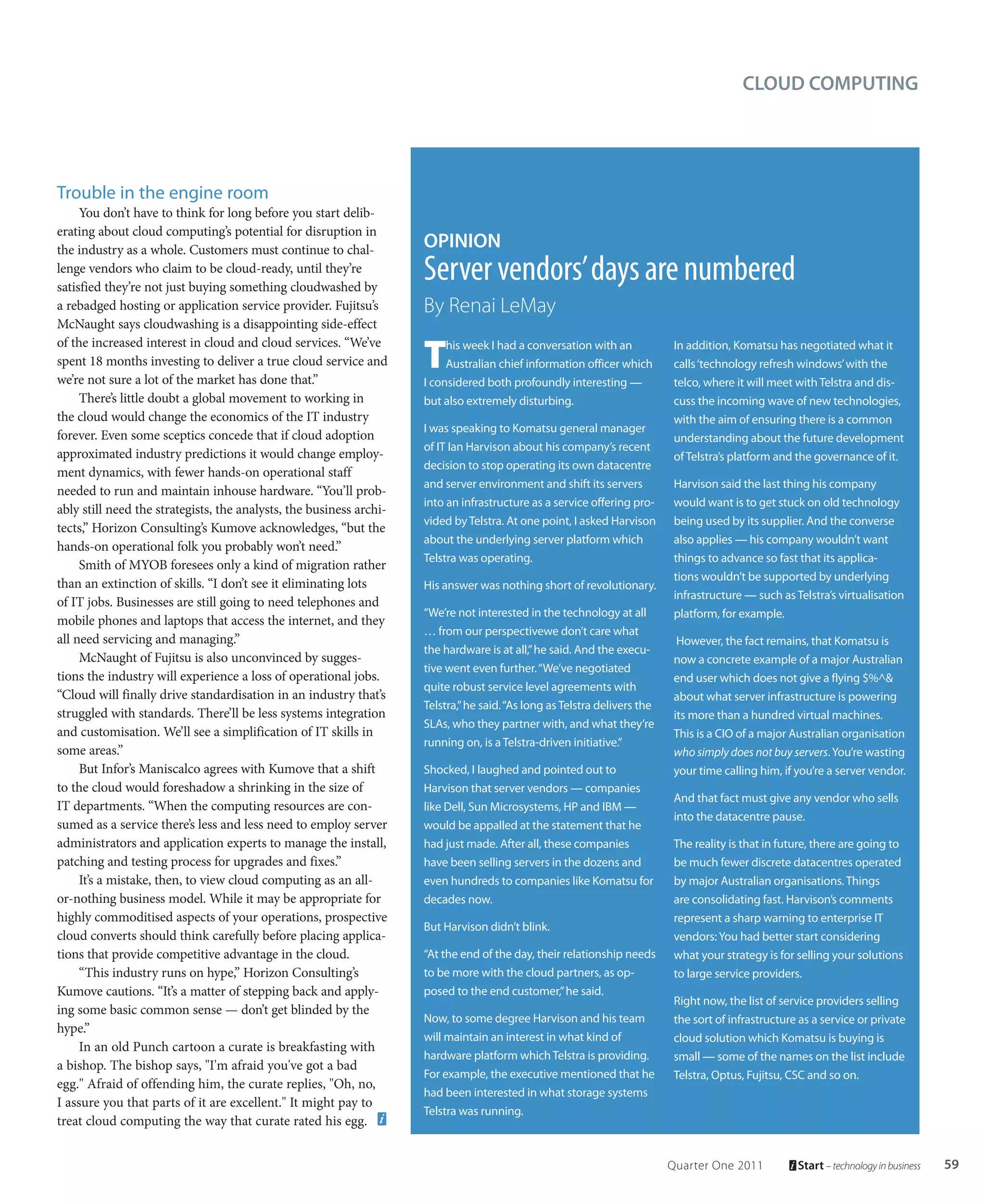 CLOUD COMPUTING




Trouble in the engine room
     You don’t have to think for long before you start delib-
erating about cloud computing’s potential for disruption in
the industry as a whole. Customers must continue to chal-            OPINION
lenge vendors who claim to be cloud-ready, until they’re
satisfied they’re not just buying something cloudwashed by
                                                                     Server vendors’ days are numbered
a rebadged hosting or application service provider. Fujitsu’s        By Renai LeMay
McNaught says cloudwashing is a disappointing side-effect

                                                                     T
of the increased interest in cloud and cloud services. “We’ve             his week I had a conversation with an             In addition, Komatsu has negotiated what it
spent 18 months investing to deliver a true cloud service and             Australian chief information officer which        calls ‘technology refresh windows’ with the
we’re not sure a lot of the market has done that.”                   I considered both profoundly interesting —             telco, where it will meet with Telstra and dis-
     There’s little doubt a global movement to working in            but also extremely disturbing.                         cuss the incoming wave of new technologies,
the cloud would change the economics of the IT industry                                                                     with the aim of ensuring there is a common
                                                                     I was speaking to Komatsu general manager
forever. Even some sceptics concede that if cloud adoption                                                                  understanding about the future development
                                                                     of IT Ian Harvison about his company’s recent
approximated industry predictions it would change employ-                                                                   of Telstra’s platform and the governance of it.
                                                                     decision to stop operating its own datacentre
ment dynamics, with fewer hands-on operational staff
                                                                     and server environment and shift its servers           Harvison said the last thing his company
needed to run and maintain inhouse hardware. “You’ll prob-
                                                                     into an infrastructure as a service offering pro-      would want is to get stuck on old technology
ably still need the strategists, the analysts, the business archi-
                                                                     vided by Telstra. At one point, I asked Harvison       being used by its supplier. And the converse
tects,” Horizon Consulting’s Kumove acknowledges, “but the
                                                                     about the underlying server platform which             also applies — his company wouldn’t want
hands-on operational folk you probably won’t need.”
                                                                     Telstra was operating.                                 things to advance so fast that its applica-
     Smith of MYOB foresees only a kind of migration rather
                                                                                                                            tions wouldn’t be supported by underlying
than an extinction of skills. “I don’t see it eliminating lots       His answer was nothing short of revolutionary.
                                                                                                                            infrastructure — such as Telstra’s virtualisation
of IT jobs. Businesses are still going to need telephones and
                                                                     “We’re not interested in the technology at all         platform, for example.
mobile phones and laptops that access the internet, and they
                                                                     … from our perspectivewe don’t care what
all need servicing and managing.”                                                                                            However, the fact remains, that Komatsu is
                                                                     the hardware is at all,” he said. And the execu-
     McNaught of Fujitsu is also unconvinced by sugges-                                                                     now a concrete example of a major Australian
                                                                     tive went even further. “We’ve negotiated
tions the industry will experience a loss of operational jobs.                                                              end user which does not give a flying $%^&
                                                                     quite robust service level agreements with
“Cloud will finally drive standardisation in an industry that’s                                                             about what server infrastructure is powering
                                                                     Telstra,” he said. “As long as Telstra delivers the
struggled with standards. There’ll be less systems integration                                                              its more than a hundred virtual machines.
                                                                     SLAs, who they partner with, and what they’re
and customisation. We’ll see a simplification of IT skills in                                                               This is a CIO of a major Australian organisation
                                                                     running on, is a Telstra-driven initiative.”
some areas.”                                                                                                                who simply does not buy servers. You’re wasting
     But Infor’s Maniscalco agrees with Kumove that a shift          Shocked, I laughed and pointed out to                  your time calling him, if you’re a server vendor.
to the cloud would foreshadow a shrinking in the size of             Harvison that server vendors — companies
                                                                                                                            And that fact must give any vendor who sells
IT departments. “When the computing resources are con-               like Dell, Sun Microsystems, HP and IBM —
                                                                                                                            into the datacentre pause.
sumed as a service there’s less and less need to employ server       would be appalled at the statement that he
administrators and application experts to manage the install,        had just made. After all, these companies              The reality is that in future, there are going to
patching and testing process for upgrades and fixes.”                have been selling servers in the dozens and            be much fewer discrete datacentres operated
     It’s a mistake, then, to view cloud computing as an all-        even hundreds to companies like Komatsu for            by major Australian organisations. Things
or-nothing business model. While it may be appropriate for           decades now.                                           are consolidating fast. Harvison’s comments
highly commoditised aspects of your operations, prospective                                                                 represent a sharp warning to enterprise IT
                                                                     But Harvison didn’t blink.
cloud converts should think carefully before placing applica-                                                               vendors: You had better start considering
tions that provide competitive advantage in the cloud.               “At the end of the day, their relationship needs       what your strategy is for selling your solutions
     “This industry runs on hype,” Horizon Consulting’s              to be more with the cloud partners, as op-             to large service providers.
Kumove cautions. “It’s a matter of stepping back and apply-          posed to the end customer,” he said.
                                                                                                                            Right now, the list of service providers selling
ing some basic common sense — don’t get blinded by the
                                                                     Now, to some degree Harvison and his team              the sort of infrastructure as a service or private
hype.”
                                                                     will maintain an interest in what kind of              cloud solution which Komatsu is buying is
     In an old Punch cartoon a curate is breakfasting with
                                                                     hardware platform which Telstra is providing.          small — some of the names on the list include
a bishop. The bishop says, "I'm afraid you've got a bad
                                                                     For example, the executive mentioned that he           Telstra, Optus, Fujitsu, CSC and so on.
egg." Afraid of offending him, the curate replies, "Oh, no,
                                                                     had been interested in what storage systems
I assure you that parts of it are excellent." It might pay to
                                                                     Telstra was running.
treat cloud computing the way that curate rated his egg.


                                                                                                                           Quarter One 2011           Start – technology in business   59
 