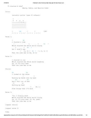 4/10/2015 I Started A Joke Chords by Bee Gees @ Ultimate­Guitar.Com
data:text/html;charset=utf­8,%3Cpre%20style%3D%22color%3A%20rgb(0%2C%200%2C%200)%3B%20font­style%3A%20normal%3B%20font­variant%3A… 1/2
   "I Started A Joke"
                    (Barry, Robin, and Maurice Gibb)
Intro:
  (acoustic guitar [open D] w/bass):
   D
   v   v   v   v
  ­­­­­­­­­7­5­4­­­
  ­­­­­­­­­­­­­­­7­
  ­­­­­­­­­­­­­­­­­
  ­­­­­­­­­­­­­­­­­
  G        Bm       C        D          [2X]
  / / / /  / / / /  / / / /  / / / /
Verse 1:
  G            Bm
  I started a joke
    C                 D          G      Bm   C
  Which started the whole world crying
      D         G   Bm   C
  But I didn't see
            D   [1, 4: G  Bm  C  D ; 2, 3: G]
  That the joke was on me, oh no
Verse 2:
  I started to cry
  Which started the whole world laughing
  Oh, if I'd only seen
  That the joke was on me
Chorus:
  Em               Bm
  I looked at the skies
               C            G
  Running my hands over my eyes
      Bm            Em  
  And I fell out of bed
   /D         Am
  Hurting my head
                        D     [N.C.]
  From things that I'd said
Verse 3:
  'Til I finally died
  Which started the whole world living
  Oh, if I'd only seen [4: oh, yeah]
  That the joke was on me
[repeat chorus]
[repeat verse 3]
Coda:
 
