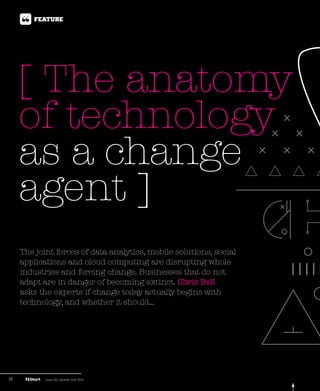 12 Issue 45 | Quarter One 2014
[ The anatomy
of technology
as a change
agent ]
Feature
The joint forces of data analytics, mobile solutions, social
applications and cloud computing are disrupting whole
industries and forcing change. Businesses that do not
adapt are in danger of becoming extinct. Chris Bell
asks the experts if change today actually begins with
technology, and whether it should...
 