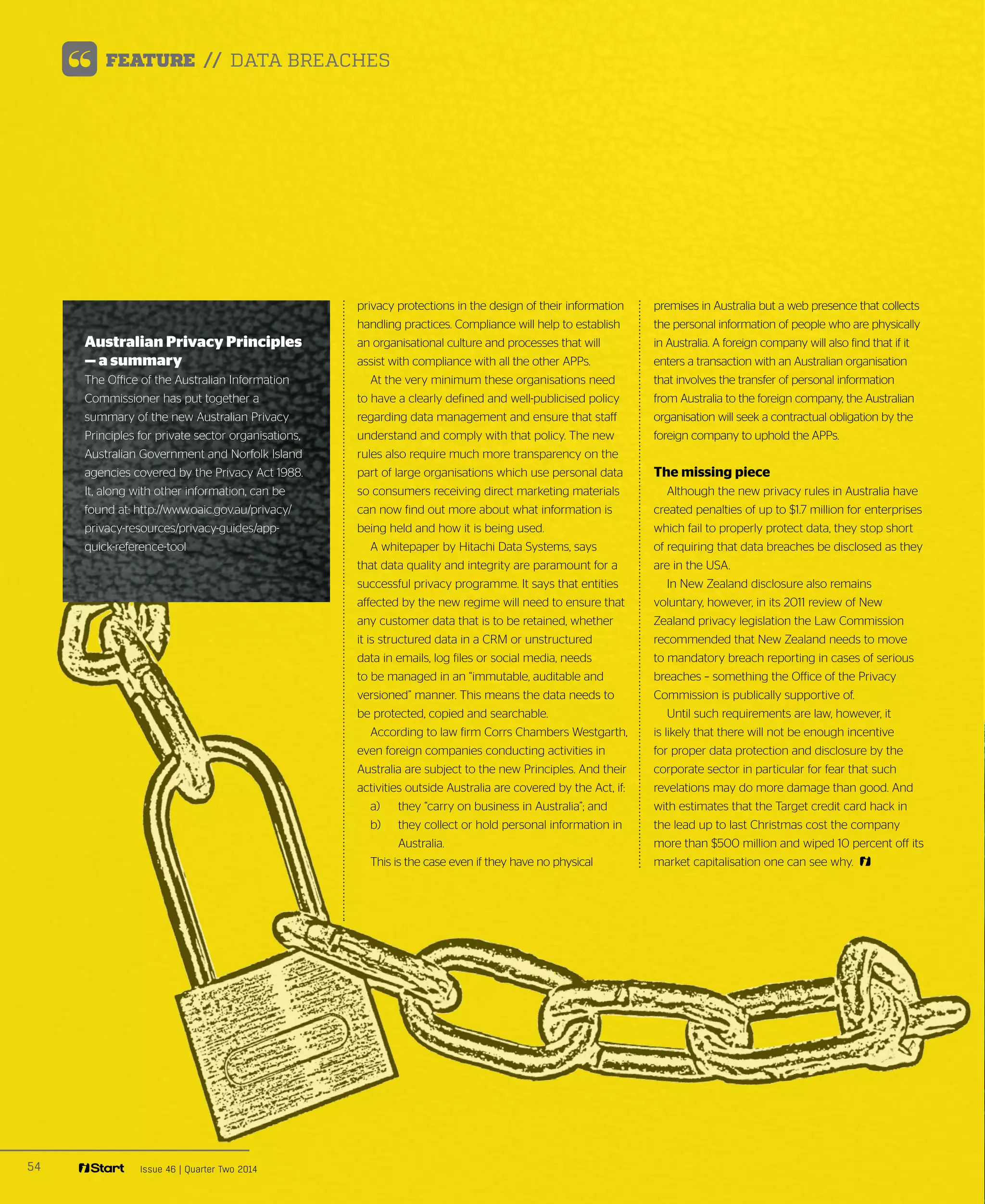 54 Issue 46 | Quarter Two 2014
FEATURE // DATA BREACHES
privacy protections in the design of their information
handling practices. Compliance will help to establish
an organisational culture and processes that will
assist with compliance with all the other APPs.
At the very minimum these organisations need
to have a clearly defined and well-publicised policy
regarding data management and ensure that staff
understand and comply with that policy. The new
rules also require much more transparency on the
part of large organisations which use personal data
so consumers receiving direct marketing materials
can now find out more about what information is
being held and how it is being used.
A whitepaper by Hitachi Data Systems, says
that data quality and integrity are paramount for a
successful privacy programme. It says that entities
affected by the new regime will need to ensure that
any customer data that is to be retained, whether
it is structured data in a CRM or unstructured
data in emails, log files or social media, needs
to be managed in an “immutable, auditable and
versioned” manner. This means the data needs to
be protected, copied and searchable.
According to law firm Corrs Chambers Westgarth,
even foreign companies conducting activities in
Australia are subject to the new Principles. And their
activities outside Australia are covered by the Act, if:
a) 	 they “carry on business in Australia”; and
b) 	 they collect or hold personal information in
Australia.
This is the case even if they have no physical
premises in Australia but a web presence that collects
the personal information of people who are physically
in Australia. A foreign company will also find that if it
enters a transaction with an Australian organisation
that involves the transfer of personal information
from Australia to the foreign company, the Australian
organisation will seek a contractual obligation by the
foreign company to uphold the APPs. 
The missing piece
Although the new privacy rules in Australia have
created penalties of up to $1.7 million for enterprises
which fail to properly protect data, they stop short
of requiring that data breaches be disclosed as they
are in the USA.
In New Zealand disclosure also remains
voluntary, however, in its 2011 review of New
Zealand privacy legislation the Law Commission
recommended that New Zealand needs to move
to mandatory breach reporting in cases of serious
breaches – something the Office of the Privacy
Commission is publically supportive of.
Until such requirements are law, however, it
is likely that there will not be enough incentive
for proper data protection and disclosure by the
corporate sector in particular for fear that such
revelations may do more damage than good. And
with estimates that the Target credit card hack in
the lead up to last Christmas cost the company
more than $500 million and wiped 10 percent off its
market capitalisation one can see why.
Australian Privacy Principles
— a summary
The Office of the Australian Information
Commissioner has put together a
summary of the new Australian Privacy
Principles for private sector organisations,
Australian Government and Norfolk Island
agencies covered by the Privacy Act 1988.
It, along with other information, can be
found at: http://www.oaic.gov.au/privacy/
privacy-resources/privacy-guides/app-
quick-reference-tool
 