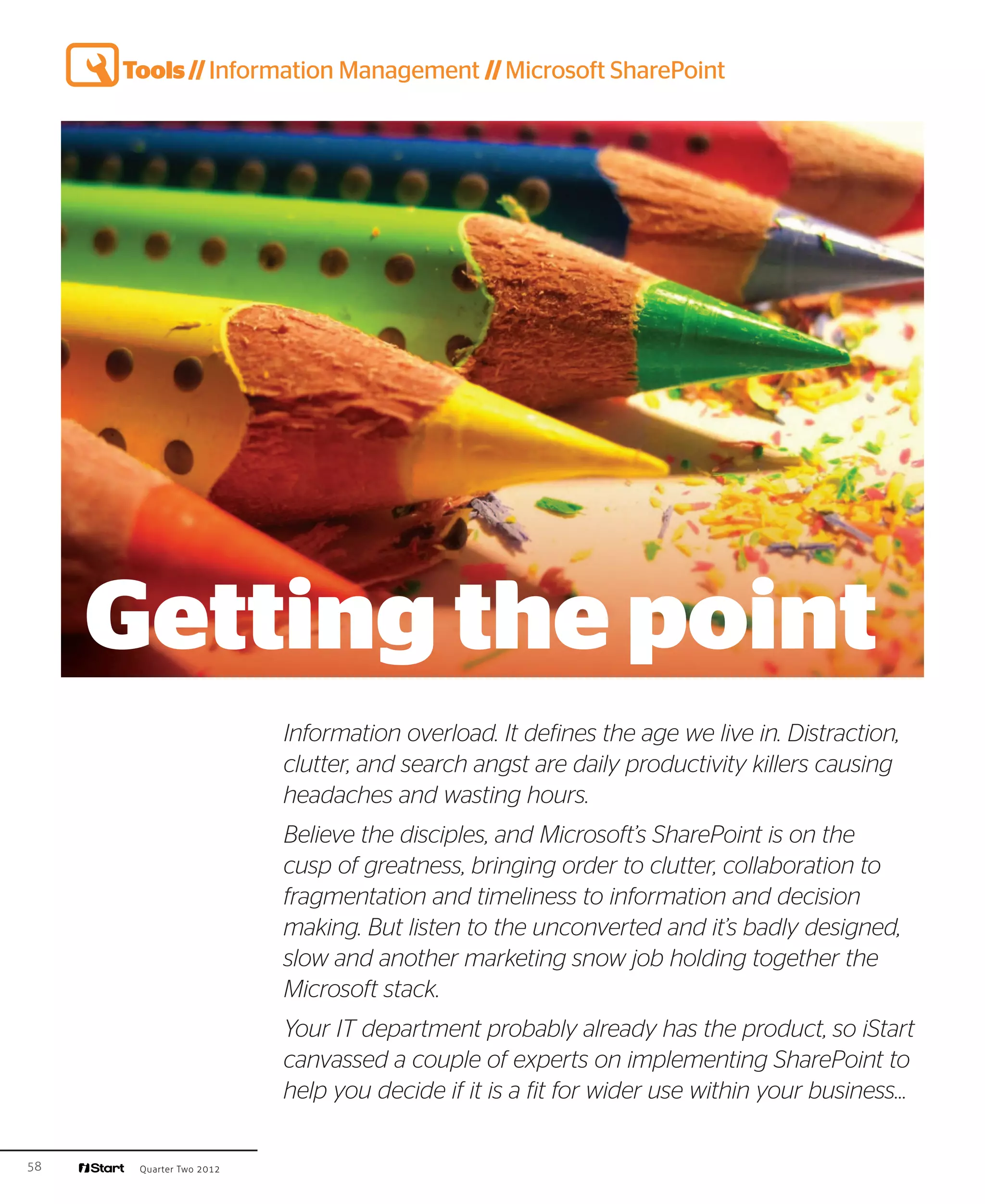 Tools // Information Management // Microsoft SharePoint




     Getting the point
                         Information overload. It defines the age we live in. Distraction,
                         clutter, and search angst are daily productivity killers causing
                         headaches and wasting hours.
                         Believe the disciples, and Microsoft’s SharePoint is on the
                         cusp of greatness, bringing order to clutter, collaboration to
                         fragmentation and timeliness to information and decision
                         making. But listen to the unconverted and it’s badly designed,
                         slow and another marketing snow job holding together the
                         Microsoft stack.
                         Your IT department probably already has the product, so iStart
                         canvassed a couple of experts on implementing SharePoint to
                         help you decide if it is a fit for wider use within your business…

58    Quarter Two 2012
 