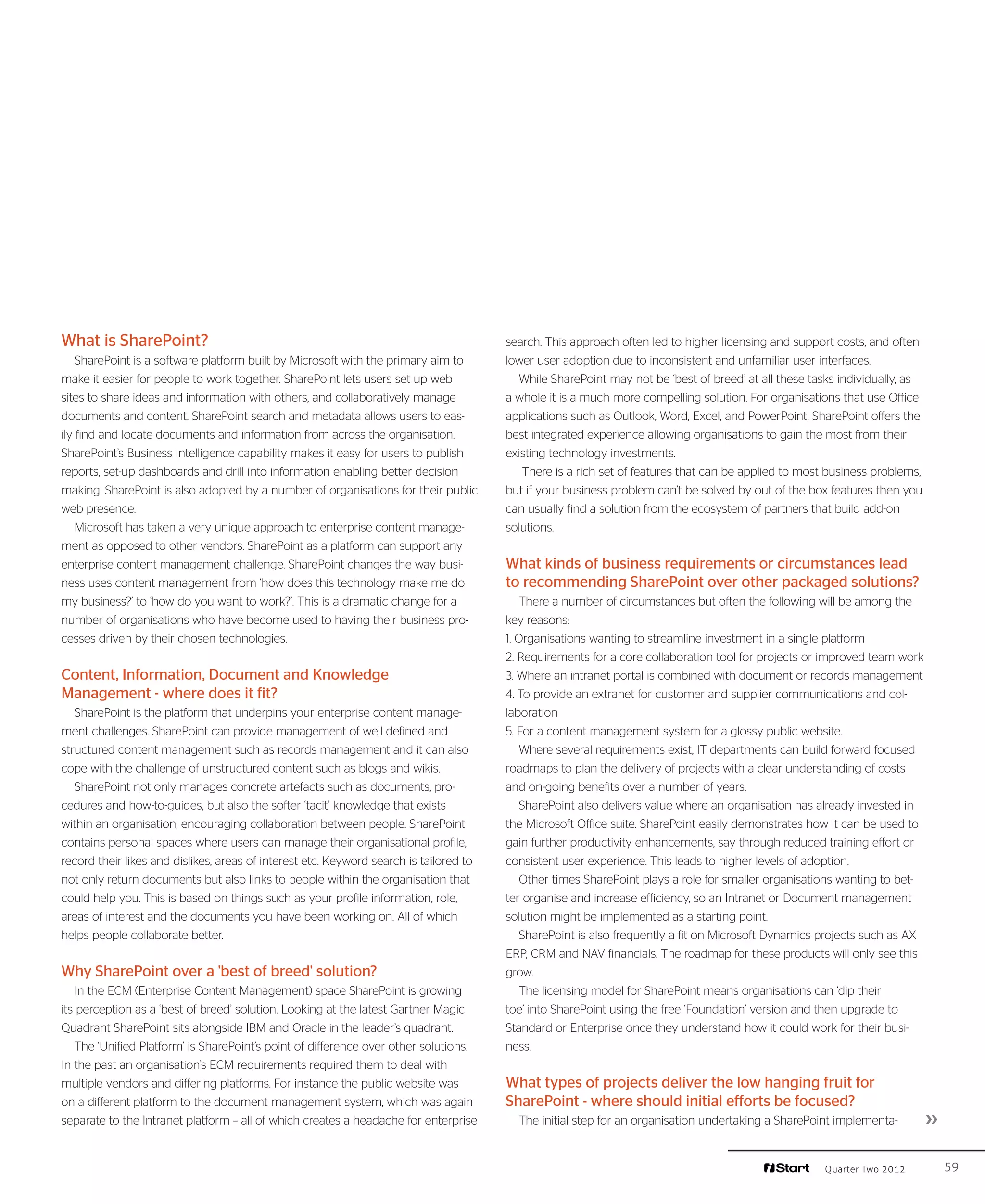 What is SharePoint?                                                                     search. This approach often led to higher licensing and support costs, and often
    SharePoint is a software platform built by Microsoft with the primary aim to        lower user adoption due to inconsistent and unfamiliar user interfaces.
make it easier for people to work together. SharePoint lets users set up web              While SharePoint may not be ‘best of breed’ at all these tasks individually, as
sites to share ideas and information with others, and collaboratively manage            a whole it is a much more compelling solution. For organisations that use Office
documents and content. SharePoint search and metadata allows users to eas-              applications such as Outlook, Word, Excel, and PowerPoint, SharePoint offers the
ily find and locate documents and information from across the organisation.             best integrated experience allowing organisations to gain the most from their
SharePoint’s Business Intelligence capability makes it easy for users to publish        existing technology investments.
reports, set-up dashboards and drill into information enabling better decision             There is a rich set of features that can be applied to most business problems,
making. SharePoint is also adopted by a number of organisations for their public        but if your business problem can’t be solved by out of the box features then you
web presence.                                                                           can usually find a solution from the ecosystem of partners that build add-on
    Microsoft has taken a very unique approach to enterprise content manage-            solutions.
ment as opposed to other vendors. SharePoint as a platform can support any
enterprise content management challenge. SharePoint changes the way busi-               What kinds of business requirements or circumstances lead
ness uses content management from ‘how does this technology make me do                  to recommending SharePoint over other packaged solutions?
my business?’ to ‘how do you want to work?’. This is a dramatic change for a                There a number of circumstances but often the following will be among the
number of organisations who have become used to having their business pro-              key reasons:
cesses driven by their chosen technologies.                                             1. Organisations wanting to streamline investment in a single platform
                                                                                        2. Requirements for a core collaboration tool for projects or improved team work
Content, Information, Document and Knowledge                                            3. Where an intranet portal is combined with document or records management
Management - where does it fit?                                                         4. To provide an extranet for customer and supplier communications and col-
   SharePoint is the platform that underpins your enterprise content manage-            laboration
ment challenges. SharePoint can provide management of well defined and                  5. For a content management system for a glossy public website.
structured content management such as records management and it can also                    Where several requirements exist, IT departments can build forward focused
cope with the challenge of unstructured content such as blogs and wikis.                roadmaps to plan the delivery of projects with a clear understanding of costs
   SharePoint not only manages concrete artefacts such as documents, pro-               and on-going benefits over a number of years.
cedures and how-to-guides, but also the softer ‘tacit’ knowledge that exists                SharePoint also delivers value where an organisation has already invested in
within an organisation, encouraging collaboration between people. SharePoint            the Microsoft Office suite. SharePoint easily demonstrates how it can be used to
contains personal spaces where users can manage their organisational profile,           gain further productivity enhancements, say through reduced training effort or
record their likes and dislikes, areas of interest etc. Keyword search is tailored to   consistent user experience. This leads to higher levels of adoption.
not only return documents but also links to people within the organisation that             Other times SharePoint plays a role for smaller organisations wanting to bet-
could help you. This is based on things such as your profile information, role,         ter organise and increase efficiency, so an Intranet or Document management
areas of interest and the documents you have been working on. All of which              solution might be implemented as a starting point.
helps people collaborate better.                                                            SharePoint is also frequently a fit on Microsoft Dynamics projects such as AX
                                                                                        ERP, CRM and NAV financials. The roadmap for these products will only see this
Why SharePoint over a 'best of breed' solution?                                         grow.
    In the ECM (Enterprise Content Management) space SharePoint is growing                  The licensing model for SharePoint means organisations can ‘dip their
its perception as a ‘best of breed’ solution. Looking at the latest Gartner Magic       toe’ into SharePoint using the free ‘Foundation’ version and then upgrade to
Quadrant SharePoint sits alongside IBM and Oracle in the leader’s quadrant.             Standard or Enterprise once they understand how it could work for their busi-
    The ‘Unified Platform’ is SharePoint’s point of difference over other solutions.    ness.
In the past an organisation’s ECM requirements required them to deal with
multiple vendors and differing platforms. For instance the public website was           What types of projects deliver the low hanging fruit for
on a different platform to the document management system, which was again              SharePoint - where should initial efforts be focused?
separate to the Intranet platform – all of which creates a headache for enterprise        The initial step for an organisation undertaking a SharePoint implementa-         ››

                                                                                                                                                      Quarter Two 2012           59
 
