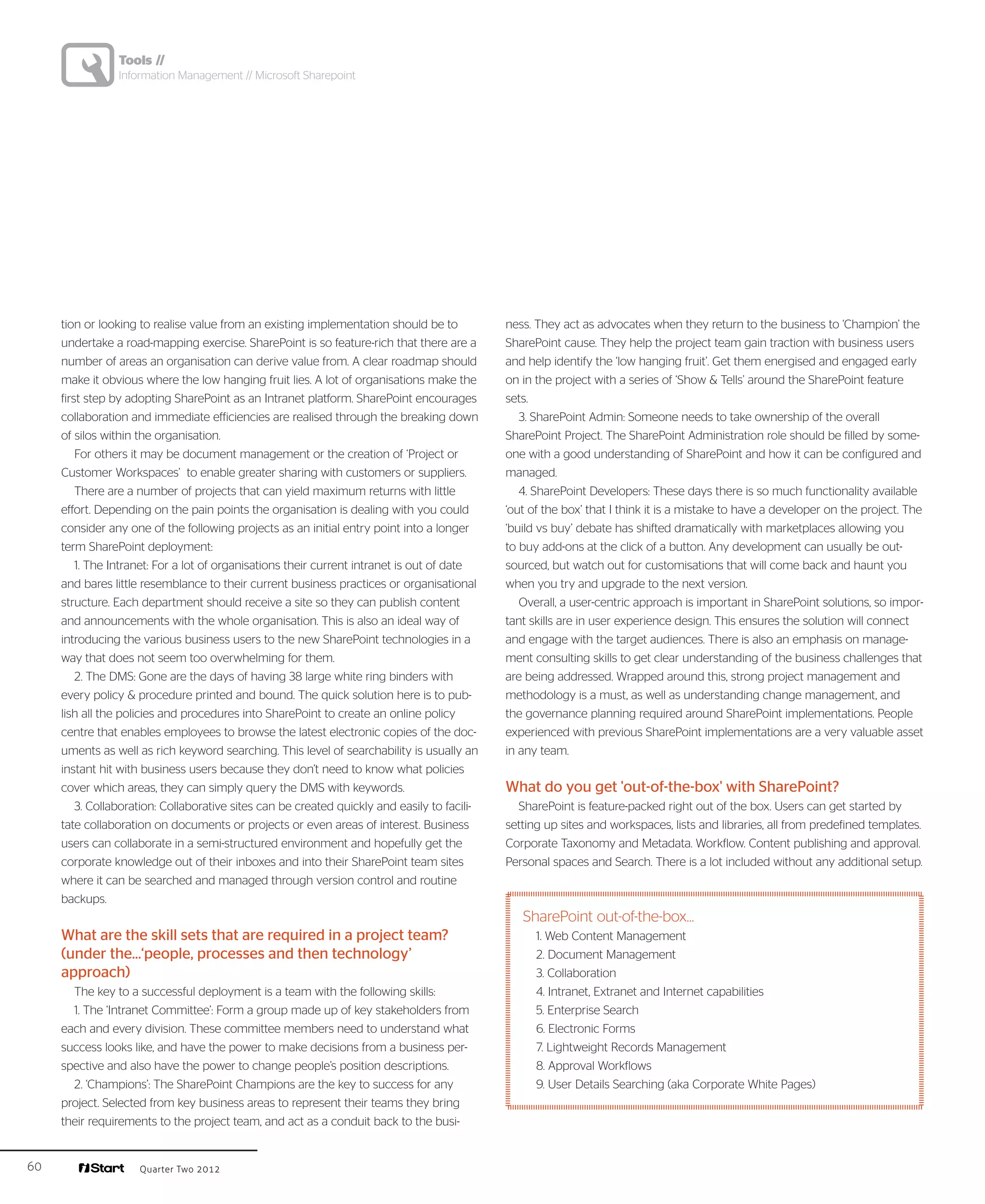 Tools //
                Information Management // Microsoft Sharepoint




     tion or looking to realise value from an existing implementation should be to            ness. They act as advocates when they return to the business to ‘Champion’ the
     undertake a road-mapping exercise. SharePoint is so feature-rich that there are a        SharePoint cause. They help the project team gain traction with business users
     number of areas an organisation can derive value from. A clear roadmap should            and help identify the ‘low hanging fruit’. Get them energised and engaged early
     make it obvious where the low hanging fruit lies. A lot of organisations make the        on in the project with a series of ‘Show & Tells’ around the SharePoint feature
     first step by adopting SharePoint as an Intranet platform. SharePoint encourages         sets.
     collaboration and immediate efficiencies are realised through the breaking down             3. SharePoint Admin: Someone needs to take ownership of the overall
     of silos within the organisation.                                                        SharePoint Project. The SharePoint Administration role should be filled by some-
         For others it may be document management or the creation of ‘Project or              one with a good understanding of SharePoint and how it can be configured and
     Customer Workspaces’ to enable greater sharing with customers or suppliers.              managed.
         There are a number of projects that can yield maximum returns with little               4. SharePoint Developers: These days there is so much functionality available
     effort. Depending on the pain points the organisation is dealing with you could          ‘out of the box’ that I think it is a mistake to have a developer on the project. The
     consider any one of the following projects as an initial entry point into a longer       ‘build vs buy’ debate has shifted dramatically with marketplaces allowing you
     term SharePoint deployment:                                                              to buy add-ons at the click of a button. Any development can usually be out-
         1. The Intranet: For a lot of organisations their current intranet is out of date    sourced, but watch out for customisations that will come back and haunt you
     and bares little resemblance to their current business practices or organisational       when you try and upgrade to the next version.
     structure. Each department should receive a site so they can publish content                Overall, a user-centric approach is important in SharePoint solutions, so impor-
     and announcements with the whole organisation. This is also an ideal way of              tant skills are in user experience design. This ensures the solution will connect
     introducing the various business users to the new SharePoint technologies in a           and engage with the target audiences. There is also an emphasis on manage-
     way that does not seem too overwhelming for them.                                        ment consulting skills to get clear understanding of the business challenges that
         2. The DMS: Gone are the days of having 38 large white ring binders with             are being addressed. Wrapped around this, strong project management and
     every policy & procedure printed and bound. The quick solution here is to pub-           methodology is a must, as well as understanding change management, and
     lish all the policies and procedures into SharePoint to create an online policy          the governance planning required around SharePoint implementations. People
     centre that enables employees to browse the latest electronic copies of the doc-         experienced with previous SharePoint implementations are a very valuable asset
     uments as well as rich keyword searching. This level of searchability is usually an      in any team.
     instant hit with business users because they don’t need to know what policies
     cover which areas, they can simply query the DMS with keywords.                          What do you get 'out-of-the-box' with SharePoint?
         3. Collaboration: Collaborative sites can be created quickly and easily to facili-     SharePoint is feature-packed right out of the box. Users can get started by
     tate collaboration on documents or projects or even areas of interest. Business          setting up sites and workspaces, lists and libraries, all from predefined templates.
     users can collaborate in a semi-structured environment and hopefully get the             Corporate Taxonomy and Metadata. Workflow. Content publishing and approval.
     corporate knowledge out of their inboxes and into their SharePoint team sites            Personal spaces and Search. There is a lot included without any additional setup.
     where it can be searched and managed through version control and routine
     backups.
                                                                                                 SharePoint out-of-the-box…
     What are the skill sets that are required in a project team?                                   1. Web Content Management
     (under the...‘people, processes and then technology’                                           2. Document Management
     approach)                                                                                      3. Collaboration
       The key to a successful deployment is a team with the following skills:                      4. Intranet, Extranet and Internet capabilities
       1. The ‘Intranet Committee’: Form a group made up of key stakeholders from                   5. Enterprise Search
     each and every division. These committee members need to understand what                       6. Electronic Forms
     success looks like, and have the power to make decisions from a business per-                  7. Lightweight Records Management
     spective and also have the power to change people’s position descriptions.                     8. Approval Workflows
       2. ‘Champions’: The SharePoint Champions are the key to success for any                      9. User Details Searching (aka Corporate White Pages)
     project. Selected from key business areas to represent their teams they bring
     their requirements to the project team, and act as a conduit back to the busi-


60                   Quarter Two 2012
 