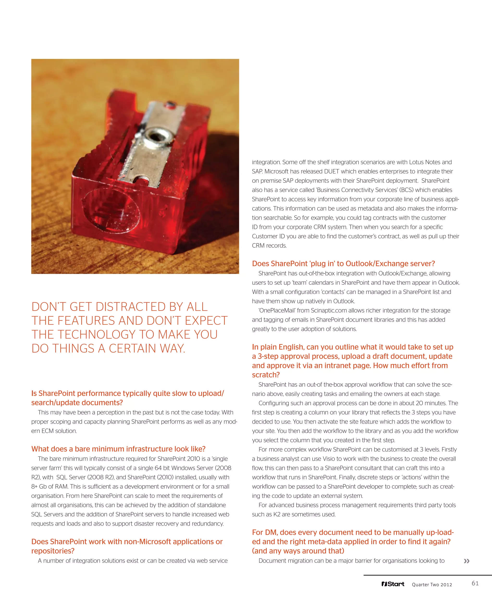 integration. Some off the shelf integration scenarios are with Lotus Notes and
                                                                                   SAP. Microsoft has released DUET which enables enterprises to integrate their
                                                                                   on premise SAP deployments with their SharePoint deployment. SharePoint
                                                                                   also has a service called ‘Business Connectivity Services’ (BCS) which enables
                                                                                   SharePoint to access key information from your corporate line of business appli-
                                                                                   cations. This information can be used as metadata and also makes the informa-
                                                                                   tion searchable. So for example, you could tag contracts with the customer
                                                                                   ID from your corporate CRM system. Then when you search for a specific
                                                                                   Customer ID you are able to find the customer’s contract, as well as pull up their
                                                                                   CRM records.


                                                                                   Does SharePoint 'plug in' to Outlook/Exchange server?
                                                                                     SharePoint has out-of-the-box integration with Outlook/Exchange, allowing
                                                                                   users to set up ‘team’ calendars in SharePoint and have them appear in Outlook.
                                                                                   With a small configuration ‘contacts’ can be managed in a SharePoint list and
                                                                                   have them show up natively in Outlook.
Don’t get distracted by all                                                          ‘OnePlaceMail’ from Scinaptic.com allows richer integration for the storage
the features and don’t expect                                                      and tagging of emails in SharePoint document libraries and this has added
                                                                                   greatly to the user adoption of solutions.
the technology to make you
do things a certain way.                                                           In plain English, can you outline what it would take to set up
                                                                                   a 3-step approval process, upload a draft document, update
                                                                                   and approve it via an intranet page. How much effort from
                                                                                   scratch?
                                                                                       SharePoint has an out-of the-box approval workflow that can solve the sce-
Is SharePoint performance typically quite slow to upload/                          nario above, easily creating tasks and emailing the owners at each stage.
search/update documents?                                                               Configuring such an approval process can be done in about 20 minutes. The
  This may have been a perception in the past but is not the case today. With      first step is creating a column on your library that reflects the 3 steps you have
proper scoping and capacity planning SharePoint performs as well as any mod-       decided to use. You then activate the site feature which adds the workflow to
ern ECM solution.                                                                  your site. You then add the workflow to the library and as you add the workflow
                                                                                   you select the column that you created in the first step.
What does a bare minimum infrastructure look like?                                     For more complex workflow SharePoint can be customised at 3 levels. Firstly
  The bare minimum infrastructure required for SharePoint 2010 is a ‘single        a business analyst can use Visio to work with the business to create the overall
server farm’ this will typically consist of a single 64 bit Windows Server (2008   flow, this can then pass to a SharePoint consultant that can craft this into a
R2), with SQL Server (2008 R2), and SharePoint (2010) installed, usually with      workflow that runs in SharePoint. Finally, discrete steps or ‘actions’ within the
8+ Gb of RAM. This is sufficient as a development environment or for a small       workflow can be passed to a SharePoint developer to complete; such as creat-
organisation. From here SharePoint can scale to meet the requirements of           ing the code to update an external system.
almost all organisations, this can be achieved by the addition of standalone           For advanced business process management requirements third party tools
SQL Servers and the addition of SharePoint servers to handle increased web         such as K2 are sometimes used.
requests and loads and also to support disaster recovery and redundancy.
                                                                                   For DM, does every document need to be manually up-load-
Does SharePoint work with non-Microsoft applications or                            ed and the right meta-data applied in order to find it again?
repositories?                                                                      (and any ways around that)
  A number of integration solutions exist or can be created via web service          Document migration can be a major barrier for organisations looking to             ››

                                                                                                                                                  Quarter Two 2012           61
 