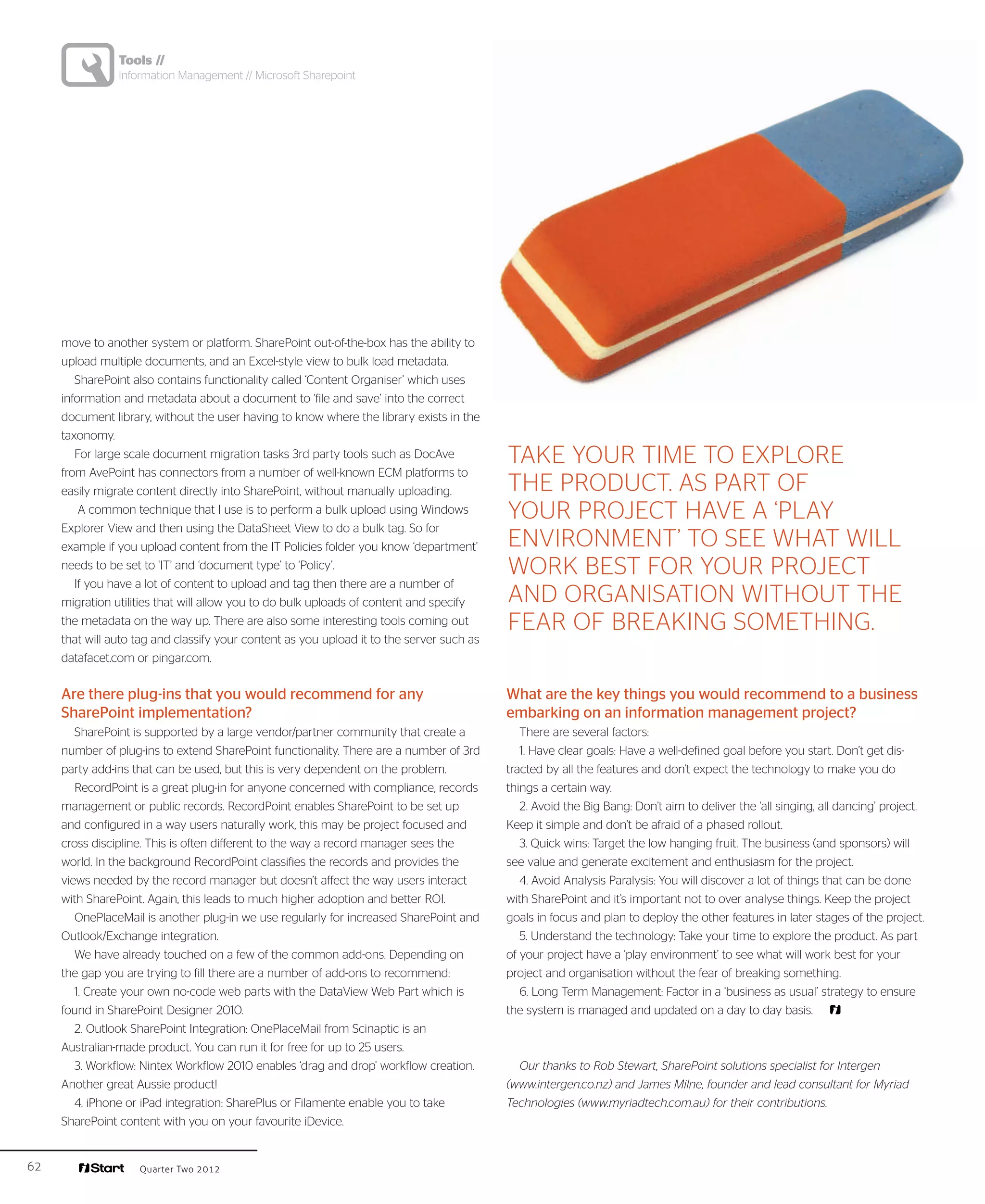 Tools //
                Information Management // Microsoft Sharepoint




     move to another system or platform. SharePoint out-of-the-box has the ability to
     upload multiple documents, and an Excel-style view to bulk load metadata.
        SharePoint also contains functionality called ‘Content Organiser’ which uses
     information and metadata about a document to ‘file and save’ into the correct
     document library, without the user having to know where the library exists in the
     taxonomy.
        For large scale document migration tasks 3rd party tools such as DocAve            Take your time to explore
     from AvePoint has connectors from a number of well-known ECM platforms to
     easily migrate content directly into SharePoint, without manually uploading.          the product. As part of
         A common technique that I use is to perform a bulk upload using Windows           your project have a ‘play
     Explorer View and then using the DataSheet View to do a bulk tag. So for
     example if you upload content from the IT Policies folder you know ‘department’       environment’ to see what will
     needs to be set to ‘IT’ and ‘document type’ to ‘Policy’.                              work best for your project
        If you have a lot of content to upload and tag then there are a number of
     migration utilities that will allow you to do bulk uploads of content and specify     and organisation without the
     the metadata on the way up. There are also some interesting tools coming out          fear of breaking something.
     that will auto tag and classify your content as you upload it to the server such as
     datafacet.com or pingar.com.


     Are there plug-ins that you would recommend for any                                   What are the key things you would recommend to a business
     SharePoint implementation?                                                            embarking on an information management project?
        SharePoint is supported by a large vendor/partner community that create a             There are several factors:
     number of plug-ins to extend SharePoint functionality. There are a number of 3rd         1. Have clear goals: Have a well-defined goal before you start. Don’t get dis-
     party add-ins that can be used, but this is very dependent on the problem.            tracted by all the features and don’t expect the technology to make you do
        RecordPoint is a great plug-in for anyone concerned with compliance, records       things a certain way.
     management or public records. RecordPoint enables SharePoint to be set up                2. Avoid the Big Bang: Don’t aim to deliver the ‘all singing, all dancing’ project.
     and configured in a way users naturally work, this may be project focused and         Keep it simple and don’t be afraid of a phased rollout.
     cross discipline. This is often different to the way a record manager sees the           3. Quick wins: Target the low hanging fruit. The business (and sponsors) will
     world. In the background RecordPoint classifies the records and provides the          see value and generate excitement and enthusiasm for the project.
     views needed by the record manager but doesn’t affect the way users interact             4. Avoid Analysis Paralysis: You will discover a lot of things that can be done
     with SharePoint. Again, this leads to much higher adoption and better ROI.            with SharePoint and it’s important not to over analyse things. Keep the project
        OnePlaceMail is another plug-in we use regularly for increased SharePoint and      goals in focus and plan to deploy the other features in later stages of the project.
     Outlook/Exchange integration.                                                            5. Understand the technology: Take your time to explore the product. As part
        We have already touched on a few of the common add-ons. Depending on               of your project have a ‘play environment’ to see what will work best for your
     the gap you are trying to fill there are a number of add-ons to recommend:            project and organisation without the fear of breaking something.
        1. Create your own no-code web parts with the DataView Web Part which is              6. Long Term Management: Factor in a ‘business as usual’ strategy to ensure
     found in SharePoint Designer 2010.                                                    the system is managed and updated on a day to day basis.
        2. Outlook SharePoint Integration: OnePlaceMail from Scinaptic is an
     Australian-made product. You can run it for free for up to 25 users.
        3. Workflow: Nintex Workflow 2010 enables ‘drag and drop’ workflow creation.         Our thanks to Rob Stewart, SharePoint solutions specialist for Intergen
     Another great Aussie product!                                                         (www.intergen.co.nz) and James Milne, founder and lead consultant for Myriad
        4. iPhone or iPad integration: SharePlus or Filamente enable you to take           Technologies (www.myriadtech.com.au) for their contributions.
     SharePoint content with you on your favourite iDevice.


62                  Quarter Two 2012
 