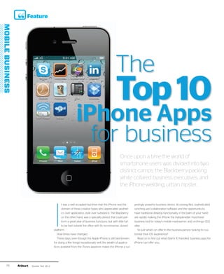 Feature




                                                                               The
                                                                               Top 10
                                            iPhone Apps
                                              for business
                                                                                   Once upon a time the world of
                                                                                   smartphone users was divided into two
                                                                                   distinct camps: the Blackberry-packing
                                                                                   white collared business executives, and
                                                                                   the iPhone-weilding, urban hipster...




                         I
                                t was a well accepted fact then that the iPhone was the        prisingly powerful business device. Accessing files, sophisticated
                                domain of those creative types who appreciated aesthet-        synching and collaboration software and the opportunity to
                                ics over application, style over substance. The Blackberry     have traditional desktop functionality in the palm of your hand
                                on the other hand, was a specialty device that could per-      are rapidly making the iPhone the indispensible ‘must-have’
                                form a great deal of business functions, but with little fun   business tool for today’s mobile road-warrior and on-the-go CEO
                                to be had outside the office with its no-nonsense, closed-     alike.
                         platform.                                                                So just what’s on offer to the business-person looking to cus-
                            How times have changed.                                            tomise their iOS experience?
                            These days, even though the Apple iPhone is still best-known          Read on to find out what iStart’s 10 handiest business apps for
                         for doing a few things exceptionally well, the wealth of applica-     iPhone can offer you...
                         tions available from the iTunes appstore makes the iPhone a sur-




76    Quarter Two 2012
 