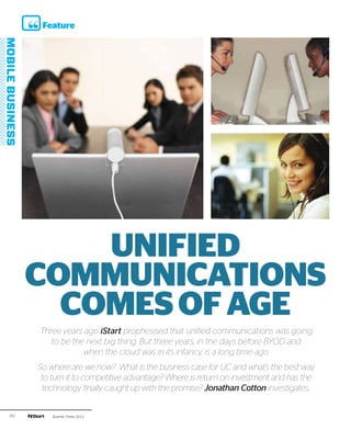 Feature




         UNIFIED
     COMMUNICATIONS
       COMES OF AGE
     Three years ago iStart prophesised that unified communications was going
        to be the next big thing. But three years, in the days before BYOD and
                 when the cloud was in its infancy, is a long time ago.
     So where are we now? What is the business case for UC and what’s the best way
      to turn it to competitive advantage? Where is return on investment and has the
      technology finally caught up with the promise? Jonathan Cotton investigates..

60       Quarter Three 2012
 