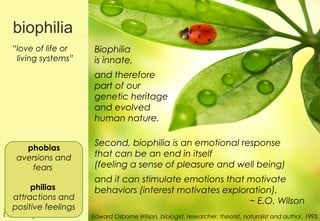 biophilia
“love of life or     Biophilia
 living systems”     is innate,
                     and therefore
                     part of our
                     genetic heritage
                     and evolved
                     human nature.

                     Second, biophilia is an emotional response
   phobias
 aversions and       that can be an end in itself
    fears            (feeling a sense of pleasure and well being)
                     and it can stimulate emotions that motivate
     philias         behaviors (interest motivates exploration).
attractions and                                          ~ E.O. Wilson
positive feelings                                                                                   13
                    Edward Osborne Wilson, biologist, researcher, theorist, naturalist and author, 1993.
 