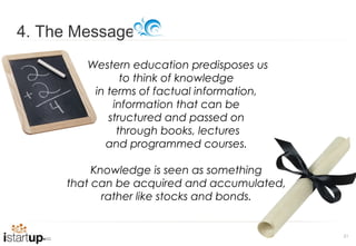 4. The Message
        Western education predisposes us
               to think of knowledge
         in terms of factual information,
             information that can be
            structured and passed on
              through books, lectures
           and programmed courses.

          Knowledge is seen as something
     that can be acquired and accumulated,
            rather like stocks and bonds.


                                             21
 