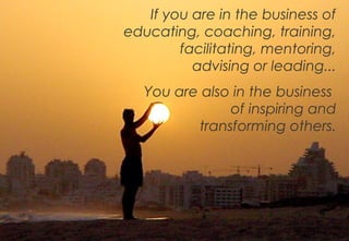 If you are in the business of
educating, coaching, training,
        facilitating, mentoring,
          advising or leading...
   You are also in the business
               of inspiring and
          transforming others.




                                   4
 
