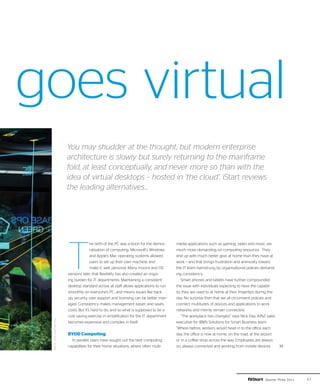 goes virtual
                           You may shudder at the thought, but modern enterprise
                           architecture is slowly but surely returning to the mainframe
                           fold, at least conceptually, and never more so than with the
                           idea of virtual desktops – hosted in ‘the cloud’. iStart reviews
                           the leading alternatives...




                           T
                                          he birth of the PC was a boon for the democ-    media applications such as gaming, video and music are
                                          ratisation of computing. Microsoft’s Windows    much more demanding on computing resources. They
                                          and Apple’s Mac operating systems allowed       end up with much better gear at home than they have at
                                          users to set up their own machine, and          work – and that brings frustration and animosity toward
                                          make it, well, personal. Many moons and OS      the IT team hamstrung by organisational policies demand-
                           versions later, that flexibility has also created an ongo-     ing consistency.
                           ing burden for IT departments. Maintaining a consistent           Smart phones and tablets have further compounded
                           desktop standard across all staff allows applications to run   the issue with individuals expecting to have the capabil-
                           smoothly on everyone’s PC, and means issues like back          ity they are used to at home at their fingertips during the
                           up, security, user support and licensing can be better man-    day. No surprise then that we all circumvent policies and
                           aged. Consistency makes management easier, and saves           connect multitudes of devices and applications to work
                           costs. But it’s hard to do, and so what is supposed to be a    networks and merrily remain connected.
                           cost saving exercise in simplification for the IT department      “The workplace has changed,” says Nick Day, A/NZ sales
 photo: 20th Century Fox




                           becomes expensive and complex in itself.                       executive for IBM’s Solutions for Smart Business team.
                                                                                          “Where before, workers would head in to the office each
                           BYOD Computing                                                 day, the office is now at home, on the road, at the airport
                             In parallel, users have sought out the best computing        or in a coffee shop across the way. Employees are always
                           capabilities for their home situations, where often multi-     on, always connected and working from mobile devices          ››




                                                                                                                                               Quarter Three 2011   41
 