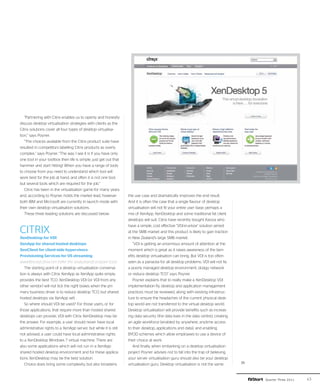 “Partnering with Citrix enables us to openly and honestly
discuss desktop virtualisation strategies with clients as the
Citrix solutions cover all four types of desktop virtualisa-
tion,” says Poyner.
   “The choices available from the Citrix product suite have
resulted in competitors labelling Citrix products as overly
complex,” says Poyner. “The way I see it is if you have only
one tool in your toolbox then life is simple: just get out that
hammer and start hitting! When you have a range of tools
to choose from you need to understand which tool will
work best for the job at hand, and often it is not one tool,
but several tools which are required for the job.”
   Citrix has been in the virtualisation game for many years
and, according to Poyner, holds the market lead, however          the use case and dramatically improves the end result.
both IBM and Microsoft are currently in launch mode with          And it is often the case that a single flavour of desktop
their own desktop virtualisation solutions.                       virtualisation will not fit your entire user base; perhaps a
   These three leading solutions are discussed below:             mix of XenApp, XenDesktop and some traditional fat client
                                                                  desktops will suit. Citrix have recently bought Kaviza who
                                                                  have a simple, cost effective "VDI-in-a-box" solution aimed
CITRIX                                                            at the SMB market and this product is likely to gain traction
XenDesktop for VDI                                                in New Zealand's large SMB market.
XenApp for shared hosted desktops                                    “VDI is getting an enormous amount of attention at the
XenClient for client-side hypervisors                             moment which is great as it raises awareness of the ben-
Provisioning Services for OS streaming                            efits desktop virtualisation can bring. But VDI is too often
www.flexcast.citrix.com (refer the ‘analyzeandcompare’ tool)      seen as a panacea for all desktop problems. VDI will not fix
   The starting point of a desktop virtualisation conversa-       a poorly managed desktop environment, dodgy network
tion is always with Citrix XenApp as XenApp quite simply          or reduce desktop TCO” says Poyner.
provides the best TCO. XenDesktop VDI (or VDI from any               Poyner explains that to really make a XenDesktop VDI
other vendor) will not tick the right boxes when the pri-         implementation fly, desktop and application management
mary business driver is to reduce desktop TCO, but shared         practices must be reviewed, along with existing infrastruc-
hosted desktops via XenApp will.                                  ture to ensure the headaches of the current physical desk-
   So where should VDI be used? For those users, or for           top world are not transferred to the virtual desktop world.
those applications, that require more than hosted shared          Desktop virtualisation will provide benefits such as increas-
desktops can provide, VDI with Citrix XenDesktop may be           ing data security (the data lives in the data centre), creating
the answer. For example, a user should never have local           an agile workforce (enabled by anywhere, anytime access
administrative rights to a XenApp server, but while it is still   to their desktop, applications and data), and enabling
not advised, a user could have local administrative rights        BYOD schemes which allow employees to use a device of
to a XenDesktop Windows 7 virtual machine. There are              their choice at work.
also some applications which will not run in a XenApp                And finally, when embarking on a desktop virtualisation
shared hosted desktop environment and for these applica-          project Poyner advises not to fall into the trap of believing
tions XenDesktop may be the best solution.                        your server virtualisation guru should also be your desktop
   Choice does bring some complexity, but also broadens           virtualisation guru. Desktop virtualisation is not the same       ››

                                                                                                                                         Quarter Three 2011   43
 