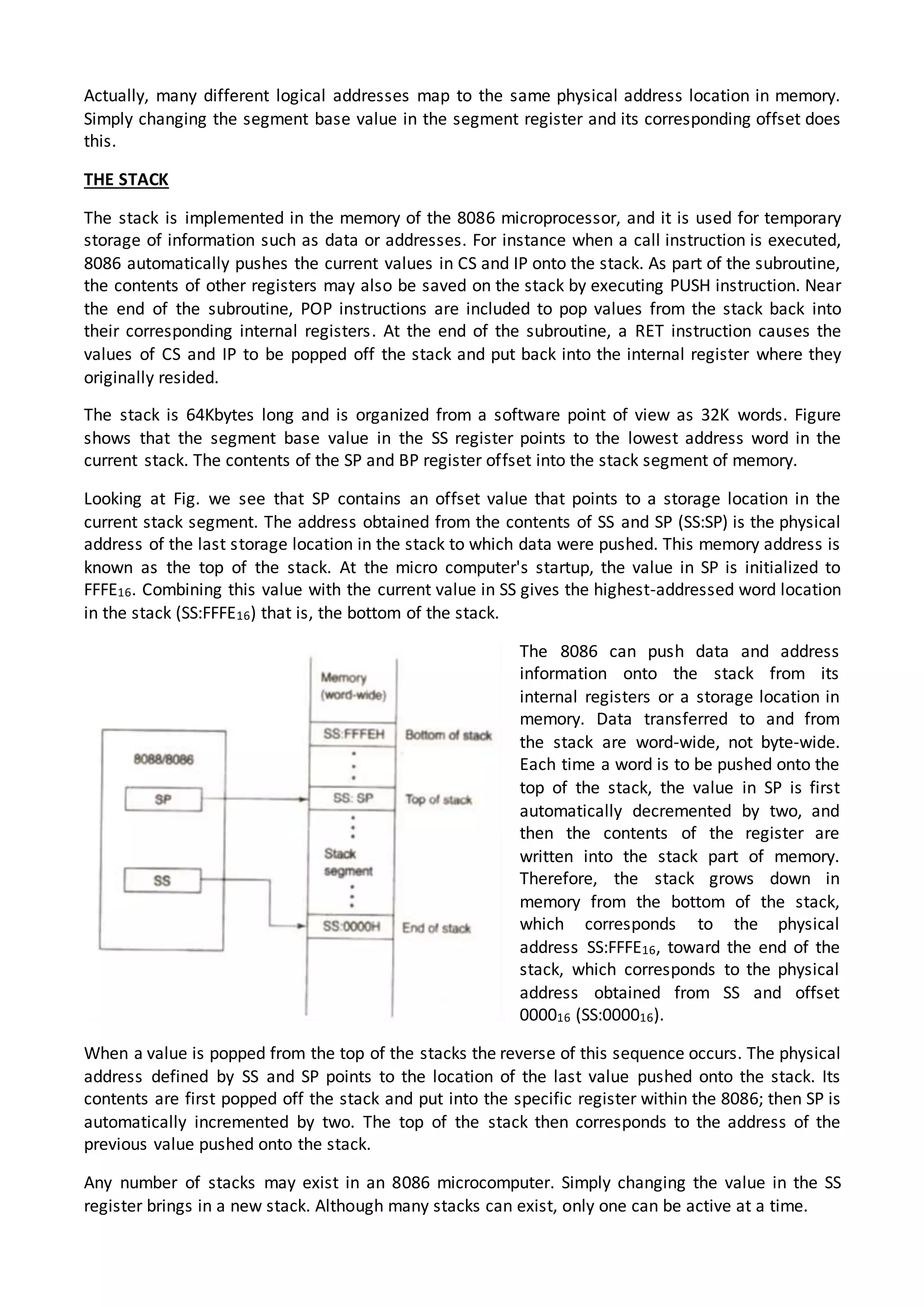 Actually, many different logical addresses map to the same physical address location in memory.
Simply changing the segment base value in the segment register and its corresponding offset does
this.
THE STACK
The stack is implemented in the memory of the 8086 microprocessor, and it is used for temporary
storage of information such as data or addresses. For instance when a call instruction is executed,
8086 automatically pushes the current values in CS and IP onto the stack. As part of the subroutine,
the contents of other registers may also be saved on the stack by executing PUSH instruction. Near
the end of the subroutine, POP instructions are included to pop values from the stack back into
their corresponding internal registers. At the end of the subroutine, a RET instruction causes the
values of CS and IP to be popped off the stack and put back into the internal register where they
originally resided.
The stack is 64Kbytes long and is organized from a software point of view as 32K words. Figure
shows that the segment base value in the SS register points to the lowest address word in the
current stack. The contents of the SP and BP register offset into the stack segment of memory.
Looking at Fig. we see that SP contains an offset value that points to a storage location in the
current stack segment. The address obtained from the contents of SS and SP (SS:SP) is the physical
address of the last storage location in the stack to which data were pushed. This memory address is
known as the top of the stack. At the micro computer's startup, the value in SP is initialized to
FFFE16. Combining this value with the current value in SS gives the highest-addressed word location
in the stack (SS:FFFE16) that is, the bottom of the stack.
The 8086 can push data and address
information onto the stack from its
internal registers or a storage location in
memory. Data transferred to and from
the stack are word-wide, not byte-wide.
Each time a word is to be pushed onto the
top of the stack, the value in SP is first
automatically decremented by two, and
then the contents of the register are
written into the stack part of memory.
Therefore, the stack grows down in
memory from the bottom of the stack,
which corresponds to the physical
address SS:FFFE16, toward the end of the
stack, which corresponds to the physical
address obtained from SS and offset
000016 (SS:000016).
When a value is popped from the top of the stacks the reverse of this sequence occurs. The physical
address defined by SS and SP points to the location of the last value pushed onto the stack. Its
contents are first popped off the stack and put into the specific register within the 8086; then SP is
automatically incremented by two. The top of the stack then corresponds to the address of the
previous value pushed onto the stack.
Any number of stacks may exist in an 8086 microcomputer. Simply changing the value in the SS
register brings in a new stack. Although many stacks can exist, only one can be active at a time.
 