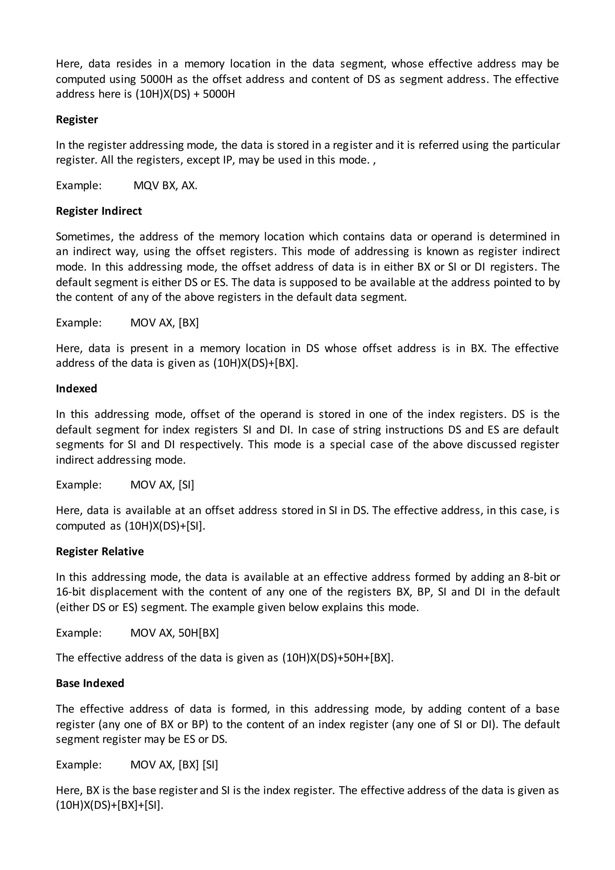 Here, data resides in a memory location in the data segment, whose effective address may be
computed using 5000H as the offset address and content of DS as segment address. The effective
address here is (10H)X(DS) + 5000H
Register
In the register addressing mode, the data is stored in a register and it is referred using the particular
register. All the registers, except IP, may be used in this mode. ,
Example: MQV BX, AX.
Register Indirect
Sometimes, the address of the memory location which contains data or operand is determined in
an indirect way, using the offset registers. This mode of addressing is known as register indirect
mode. In this addressing mode, the offset address of data is in either BX or SI or DI registers. The
default segment is either DS or ES. The data is supposed to be available at the address pointed to by
the content of any of the above registers in the default data segment.
Example: MOV AX, [BX]
Here, data is present in a memory location in DS whose offset address is in BX. The effective
address of the data is given as (10H)X(DS)+[BX].
Indexed
In this addressing mode, offset of the operand is stored in one of the index registers. DS is the
default segment for index registers SI and DI. In case of string instructions DS and ES are default
segments for SI and DI respectively. This mode is a special case of the above discussed register
indirect addressing mode.
Example: MOV AX, [SI]
Here, data is available at an offset address stored in SI in DS. The effective address, in this case, is
computed as (10H)X(DS)+[SI].
Register Relative
In this addressing mode, the data is available at an effective address formed by adding an 8-bit or
16-bit displacement with the content of any one of the registers BX, BP, SI and DI in the default
(either DS or ES) segment. The example given below explains this mode.
Example: MOV AX, 50H[BX]
The effective address of the data is given as (10H)X(DS)+50H+[BX].
Base Indexed
The effective address of data is formed, in this addressing mode, by adding content of a base
register (any one of BX or BP) to the content of an index register (any one of SI or DI). The default
segment register may be ES or DS.
Example: MOV AX, [BX] [SI]
Here, BX is the base register and SI is the index register. The effective address of the data is given as
(10H)X(DS)+[BX]+[SI].
 