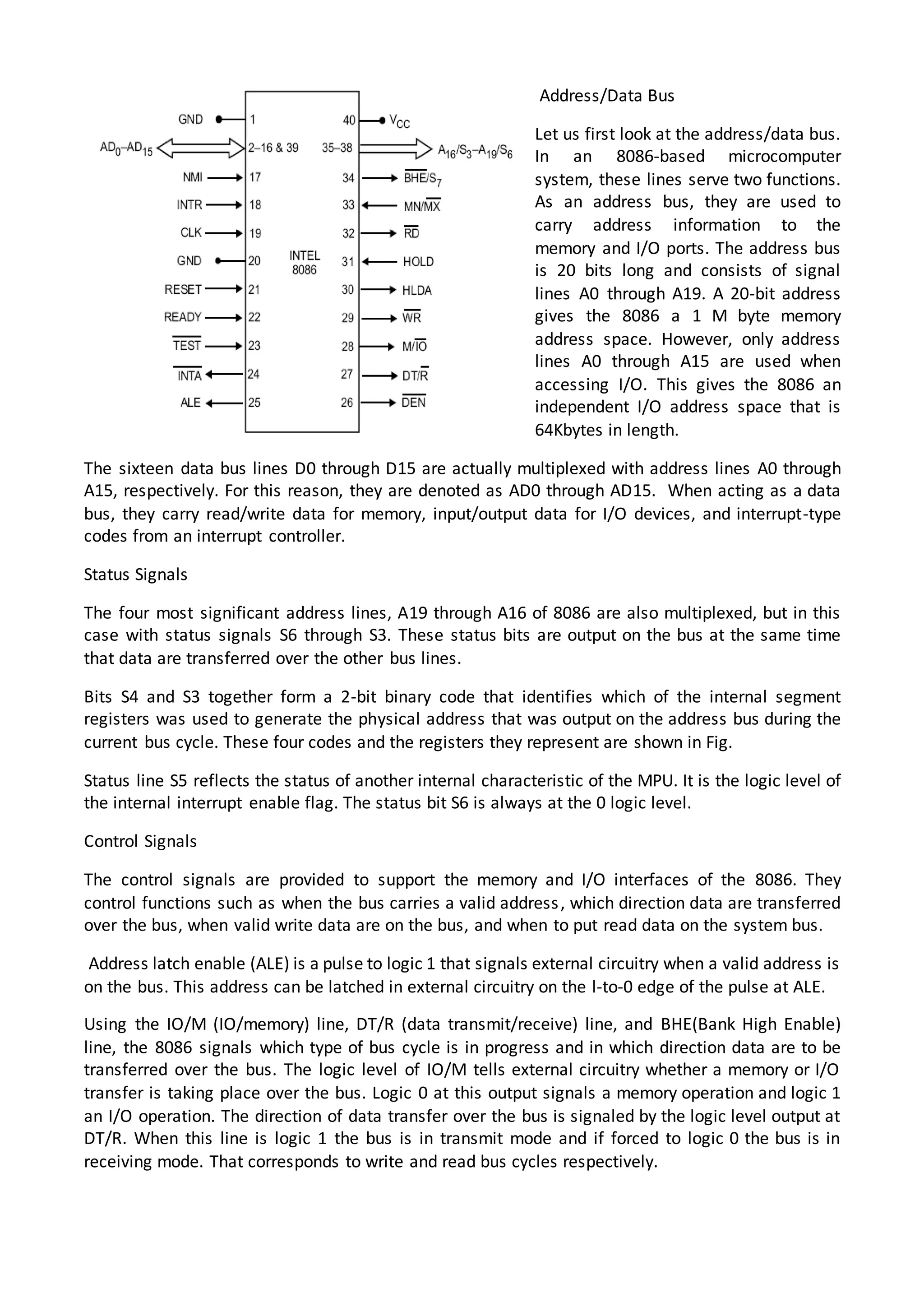 Address/Data Bus
Let us first look at the address/data bus.
In an 8086-based microcomputer
system, these lines serve two functions.
As an address bus, they are used to
carry address information to the
memory and I/O ports. The address bus
is 20 bits long and consists of signal
lines A0 through A19. A 20-bit address
gives the 8086 a 1 M byte memory
address space. However, only address
lines A0 through A15 are used when
accessing I/O. This gives the 8086 an
independent I/O address space that is
64Kbytes in length.
The sixteen data bus lines D0 through D15 are actually multiplexed with address lines A0 through
A15, respectively. For this reason, they are denoted as AD0 through AD15. When acting as a data
bus, they carry read/write data for memory, input/output data for I/O devices, and interrupt-type
codes from an interrupt controller.
Status Signals
The four most significant address lines, A19 through A16 of 8086 are also multiplexed, but in this
case with status signals S6 through S3. These status bits are output on the bus at the same time
that data are transferred over the other bus lines.
Bits S4 and S3 together form a 2-bit binary code that identifies which of the internal segment
registers was used to generate the physical address that was output on the address bus during the
current bus cycle. These four codes and the registers they represent are shown in Fig.
Status line S5 reflects the status of another internal characteristic of the MPU. It is the logic level of
the internal interrupt enable flag. The status bit S6 is always at the 0 logic level.
Control Signals
The control signals are provided to support the memory and I/O interfaces of the 8086. They
control functions such as when the bus carries a valid address, which direction data are transferred
over the bus, when valid write data are on the bus, and when to put read data on the system bus.
Address latch enable (ALE) is a pulse to logic 1 that signals external circuitry when a valid address is
on the bus. This address can be latched in external circuitry on the l-to-0 edge of the pulse at ALE.
Using the IO/M (IO/memory) line, DT/R (data transmit/receive) line, and BHE(Bank High Enable)
line, the 8086 signals which type of bus cycle is in progress and in which direction data are to be
transferred over the bus. The logic level of IO/M tells external circuitry whether a memory or I/O
transfer is taking place over the bus. Logic 0 at this output signals a memory operation and logic 1
an I/O operation. The direction of data transfer over the bus is signaled by the logic level output at
DT/R. When this line is logic 1 the bus is in transmit mode and if forced to logic 0 the bus is in
receiving mode. That corresponds to write and read bus cycles respectively.
 