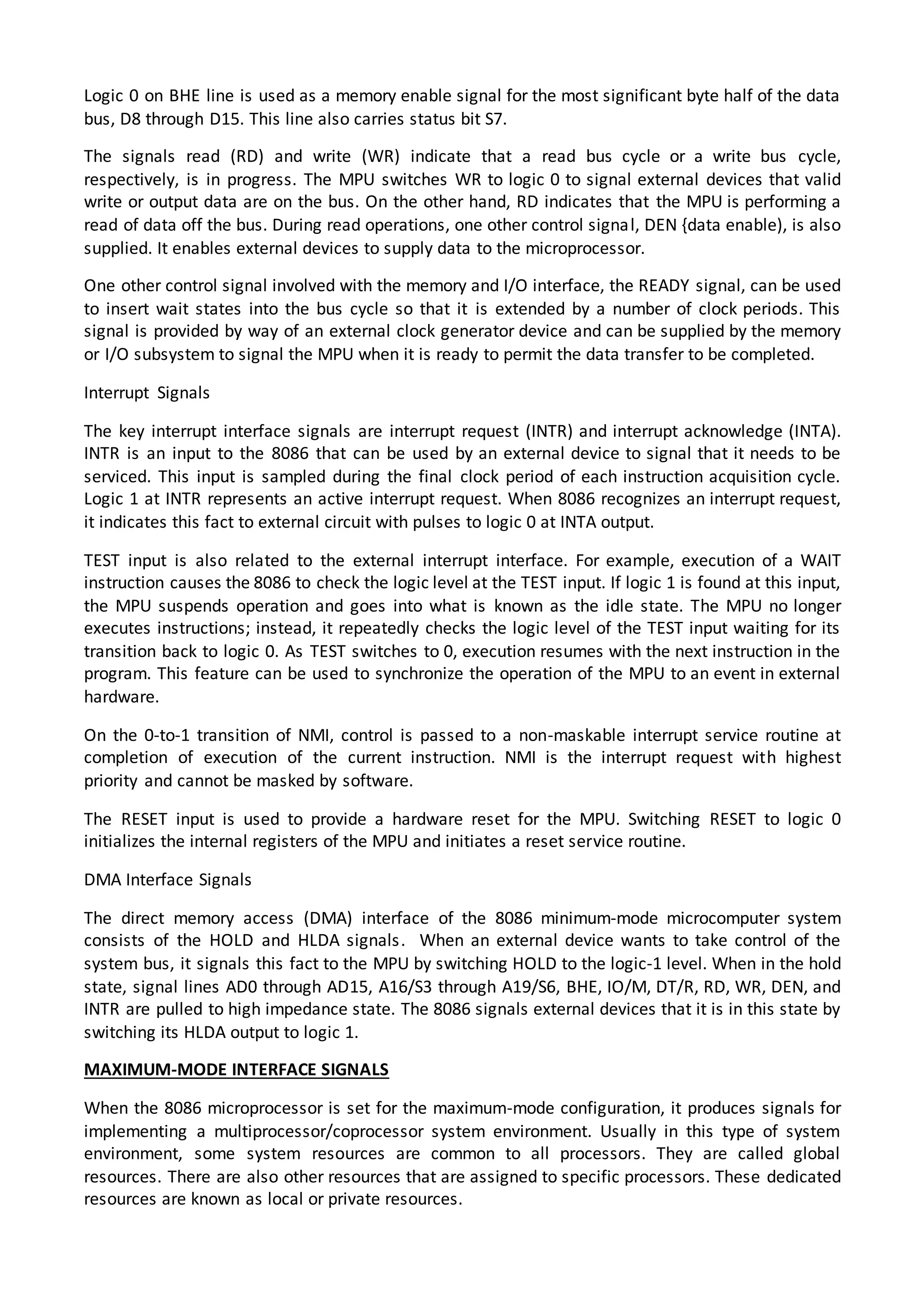 Logic 0 on BHE line is used as a memory enable signal for the most significant byte half of the data
bus, D8 through D15. This line also carries status bit S7.
The signals read (RD) and write (WR) indicate that a read bus cycle or a write bus cycle,
respectively, is in progress. The MPU switches WR to logic 0 to signal external devices that valid
write or output data are on the bus. On the other hand, RD indicates that the MPU is performing a
read of data off the bus. During read operations, one other control signal, DEN {data enable), is also
supplied. It enables external devices to supply data to the microprocessor.
One other control signal involved with the memory and I/O interface, the READY signal, can be used
to insert wait states into the bus cycle so that it is extended by a number of clock periods. This
signal is provided by way of an external clock generator device and can be supplied by the memory
or I/O subsystem to signal the MPU when it is ready to permit the data transfer to be completed.
Interrupt Signals
The key interrupt interface signals are interrupt request (INTR) and interrupt acknowledge (INTA).
INTR is an input to the 8086 that can be used by an external device to signal that it needs to be
serviced. This input is sampled during the final clock period of each instruction acquisition cycle.
Logic 1 at INTR represents an active interrupt request. When 8086 recognizes an interrupt request,
it indicates this fact to external circuit with pulses to logic 0 at INTA output.
TEST input is also related to the external interrupt interface. For example, execution of a WAIT
instruction causes the 8086 to check the logic level at the TEST input. If logic 1 is found at this input,
the MPU suspends operation and goes into what is known as the idle state. The MPU no longer
executes instructions; instead, it repeatedly checks the logic level of the TEST input waiting for its
transition back to logic 0. As TEST switches to 0, execution resumes with the next instruction in the
program. This feature can be used to synchronize the operation of the MPU to an event in external
hardware.
On the 0-to-1 transition of NMI, control is passed to a non-maskable interrupt service routine at
completion of execution of the current instruction. NMI is the interrupt request with highest
priority and cannot be masked by software.
The RESET input is used to provide a hardware reset for the MPU. Switching RESET to logic 0
initializes the internal registers of the MPU and initiates a reset service routine.
DMA Interface Signals
The direct memory access (DMA) interface of the 8086 minimum-mode microcomputer system
consists of the HOLD and HLDA signals. When an external device wants to take control of the
system bus, it signals this fact to the MPU by switching HOLD to the logic-1 level. When in the hold
state, signal lines AD0 through AD15, A16/S3 through A19/S6, BHE, IO/M, DT/R, RD, WR, DEN, and
INTR are pulled to high impedance state. The 8086 signals external devices that it is in this state by
switching its HLDA output to logic 1.
MAXIMUM-MODE INTERFACE SIGNALS
When the 8086 microprocessor is set for the maximum-mode configuration, it produces signals for
implementing a multiprocessor/coprocessor system environment. Usually in this type of system
environment, some system resources are common to all processors. They are called global
resources. There are also other resources that are assigned to specific processors. These dedicated
resources are known as local or private resources.
 