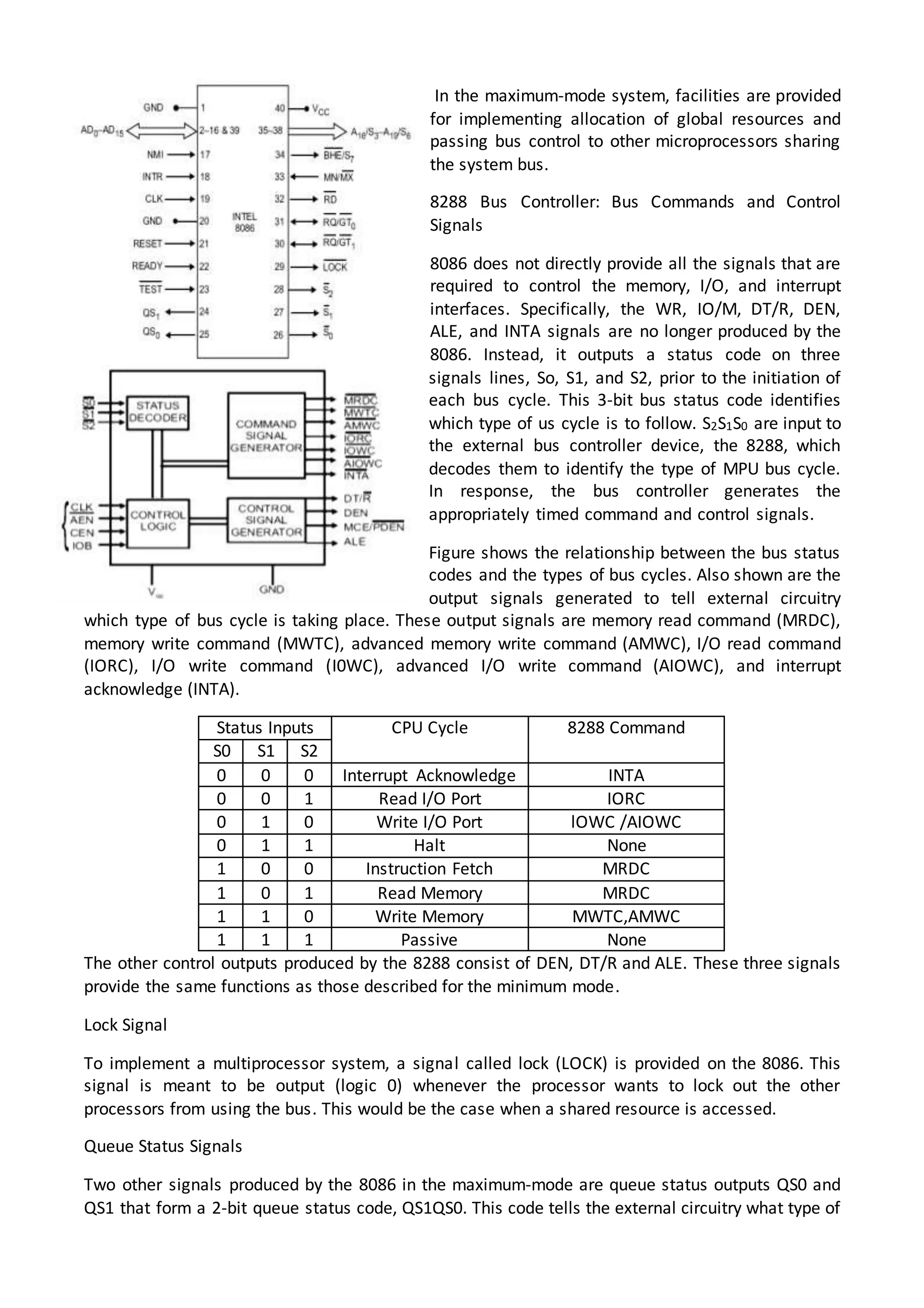 In the maximum-mode system, facilities are provided
for implementing allocation of global resources and
passing bus control to other microprocessors sharing
the system bus.
8288 Bus Controller: Bus Commands and Control
Signals
8086 does not directly provide all the signals that are
required to control the memory, I/O, and interrupt
interfaces. Specifically, the WR, IO/M, DT/R, DEN,
ALE, and INTA signals are no longer produced by the
8086. Instead, it outputs a status code on three
signals lines, So, S1, and S2, prior to the initiation of
each bus cycle. This 3-bit bus status code identifies
which type of us cycle is to follow. S2S1S0 are input to
the external bus controller device, the 8288, which
decodes them to identify the type of MPU bus cycle.
In response, the bus controller generates the
appropriately timed command and control signals.
Figure shows the relationship between the bus status
codes and the types of bus cycles. Also shown are the
output signals generated to tell external circuitry
which type of bus cycle is taking place. These output signals are memory read command (MRDC),
memory write command (MWTC), advanced memory write command (AMWC), I/O read command
(IORC), I/O write command (I0WC), advanced I/O write command (AIOWC), and interrupt
acknowledge (INTA).
Status Inputs CPU Cycle 8288 Command
S0 S1 S2
0 0 0 Interrupt Acknowledge INTA
0 0 1 Read I/O Port IORC
0 1 0 Write I/O Port lOWC /AIOWC
0 1 1 Halt None
1 0 0 Instruction Fetch MRDC
1 0 1 Read Memory MRDC
1 1 0 Write Memory MWTC,AMWC
1 1 1 Passive None
The other control outputs produced by the 8288 consist of DEN, DT/R and ALE. These three signals
provide the same functions as those described for the minimum mode.
Lock Signal
To implement a multiprocessor system, a signal called lock (LOCK) is provided on the 8086. This
signal is meant to be output (logic 0) whenever the processor wants to lock out the other
processors from using the bus. This would be the case when a shared resource is accessed.
Queue Status Signals
Two other signals produced by the 8086 in the maximum-mode are queue status outputs QS0 and
QS1 that form a 2-bit queue status code, QS1QS0. This code tells the external circuitry what type of
 