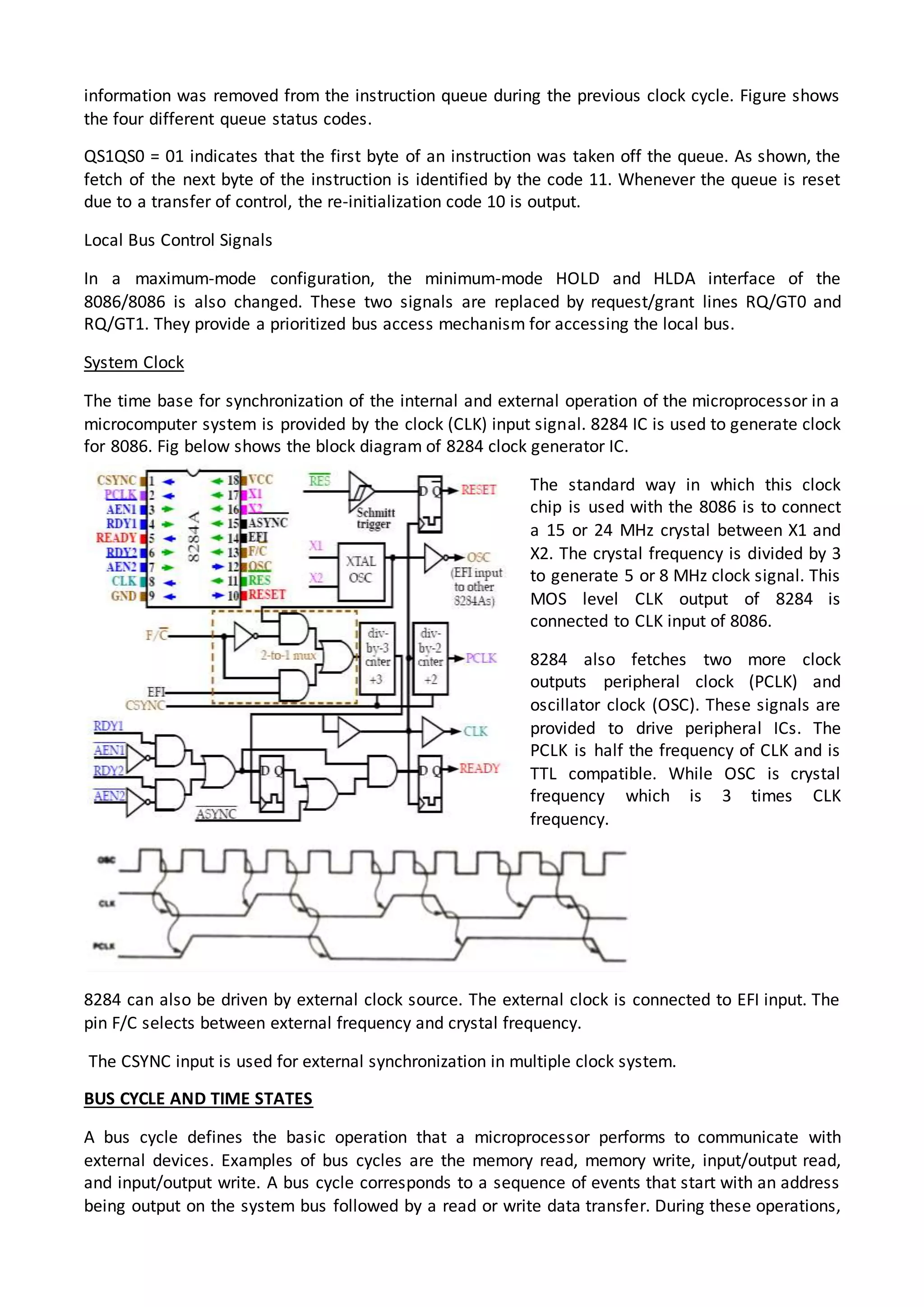 information was removed from the instruction queue during the previous clock cycle. Figure shows
the four different queue status codes.
QS1QS0 = 01 indicates that the first byte of an instruction was taken off the queue. As shown, the
fetch of the next byte of the instruction is identified by the code 11. Whenever the queue is reset
due to a transfer of control, the re-initialization code 10 is output.
Local Bus Control Signals
In a maximum-mode configuration, the minimum-mode HOLD and HLDA interface of the
8086/8086 is also changed. These two signals are replaced by request/grant lines RQ/GT0 and
RQ/GT1. They provide a prioritized bus access mechanism for accessing the local bus.
System Clock
The time base for synchronization of the internal and external operation of the microprocessor in a
microcomputer system is provided by the clock (CLK) input signal. 8284 IC is used to generate clock
for 8086. Fig below shows the block diagram of 8284 clock generator IC.
The standard way in which this clock
chip is used with the 8086 is to connect
a 15 or 24 MHz crystal between X1 and
X2. The crystal frequency is divided by 3
to generate 5 or 8 MHz clock signal. This
MOS level CLK output of 8284 is
connected to CLK input of 8086.
8284 also fetches two more clock
outputs peripheral clock (PCLK) and
oscillator clock (OSC). These signals are
provided to drive peripheral ICs. The
PCLK is half the frequency of CLK and is
TTL compatible. While OSC is crystal
frequency which is 3 times CLK
frequency.
8284 can also be driven by external clock source. The external clock is connected to EFI input. The
pin F/C selects between external frequency and crystal frequency.
The CSYNC input is used for external synchronization in multiple clock system.
BUS CYCLE AND TIME STATES
A bus cycle defines the basic operation that a microprocessor performs to communicate with
external devices. Examples of bus cycles are the memory read, memory write, input/output read,
and input/output write. A bus cycle corresponds to a sequence of events that start with an address
being output on the system bus followed by a read or write data transfer. During these operations,
 