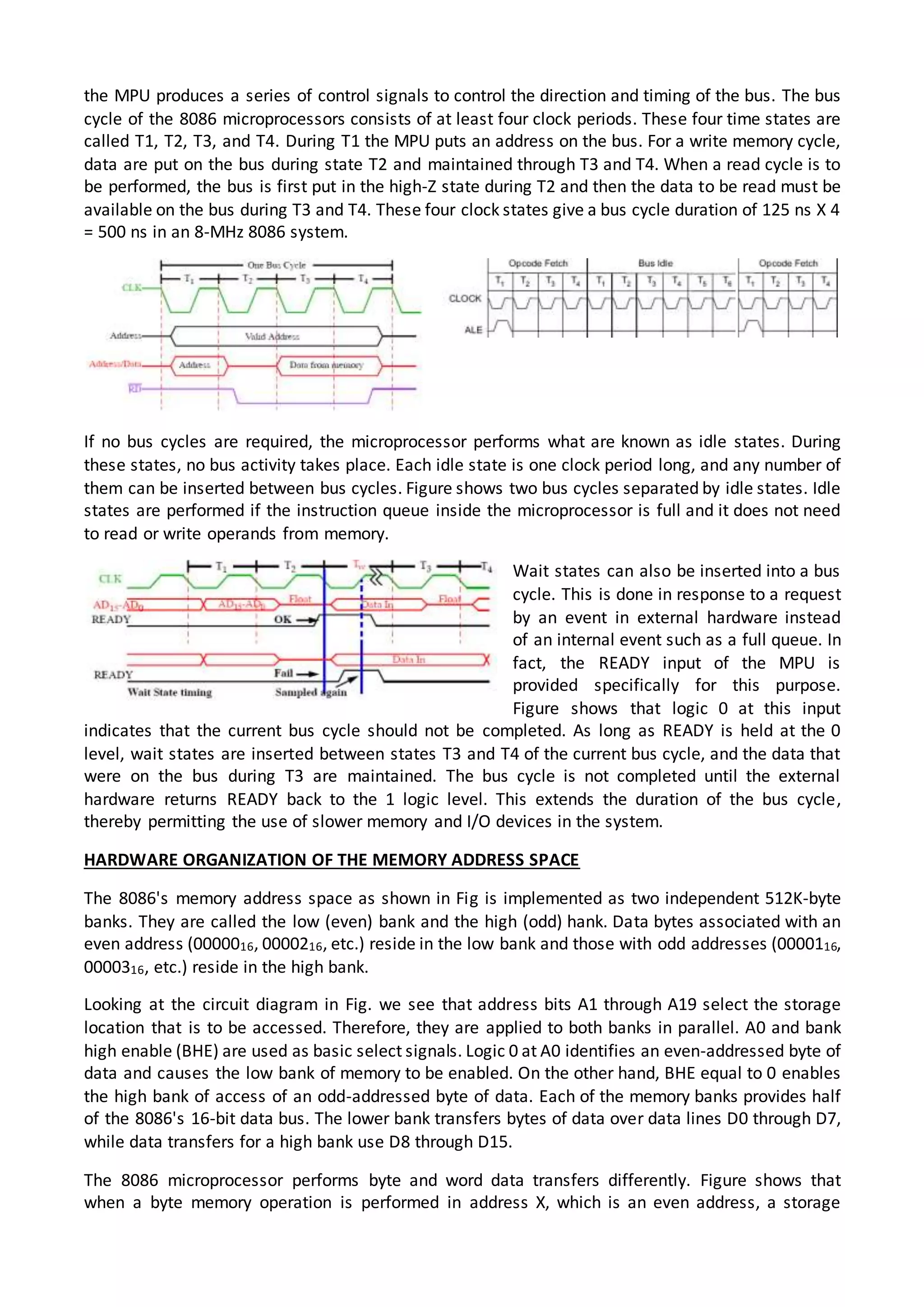 the MPU produces a series of control signals to control the direction and timing of the bus. The bus
cycle of the 8086 microprocessors consists of at least four clock periods. These four time states are
called T1, T2, T3, and T4. During T1 the MPU puts an address on the bus. For a write memory cycle,
data are put on the bus during state T2 and maintained through T3 and T4. When a read cycle is to
be performed, the bus is first put in the high-Z state during T2 and then the data to be read must be
available on the bus during T3 and T4. These four clock states give a bus cycle duration of 125 ns X 4
= 500 ns in an 8-MHz 8086 system.
If no bus cycles are required, the microprocessor performs what are known as idle states. During
these states, no bus activity takes place. Each idle state is one clock period long, and any number of
them can be inserted between bus cycles. Figure shows two bus cycles separated by idle states. Idle
states are performed if the instruction queue inside the microprocessor is full and it does not need
to read or write operands from memory.
Wait states can also be inserted into a bus
cycle. This is done in response to a request
by an event in external hardware instead
of an internal event such as a full queue. In
fact, the READY input of the MPU is
provided specifically for this purpose.
Figure shows that logic 0 at this input
indicates that the current bus cycle should not be completed. As long as READY is held at the 0
level, wait states are inserted between states T3 and T4 of the current bus cycle, and the data that
were on the bus during T3 are maintained. The bus cycle is not completed until the external
hardware returns READY back to the 1 logic level. This extends the duration of the bus cycle,
thereby permitting the use of slower memory and I/O devices in the system.
HARDWARE ORGANIZATION OF THE MEMORY ADDRESS SPACE
The 8086's memory address space as shown in Fig is implemented as two independent 512K-byte
banks. They are called the low (even) bank and the high (odd) hank. Data bytes associated with an
even address (0000016, 0000216, etc.) reside in the low bank and those with odd addresses (0000116,
0000316, etc.) reside in the high bank.
Looking at the circuit diagram in Fig. we see that address bits A1 through A19 select the storage
location that is to be accessed. Therefore, they are applied to both banks in parallel. A0 and bank
high enable (BHE) are used as basic select signals. Logic 0 at A0 identifies an even-addressed byte of
data and causes the low bank of memory to be enabled. On the other hand, BHE equal to 0 enables
the high bank of access of an odd-addressed byte of data. Each of the memory banks provides half
of the 8086's 16-bit data bus. The lower bank transfers bytes of data over data lines D0 through D7,
while data transfers for a high bank use D8 through D15.
The 8086 microprocessor performs byte and word data transfers differently. Figure shows that
when a byte memory operation is performed in address X, which is an even address, a storage
 