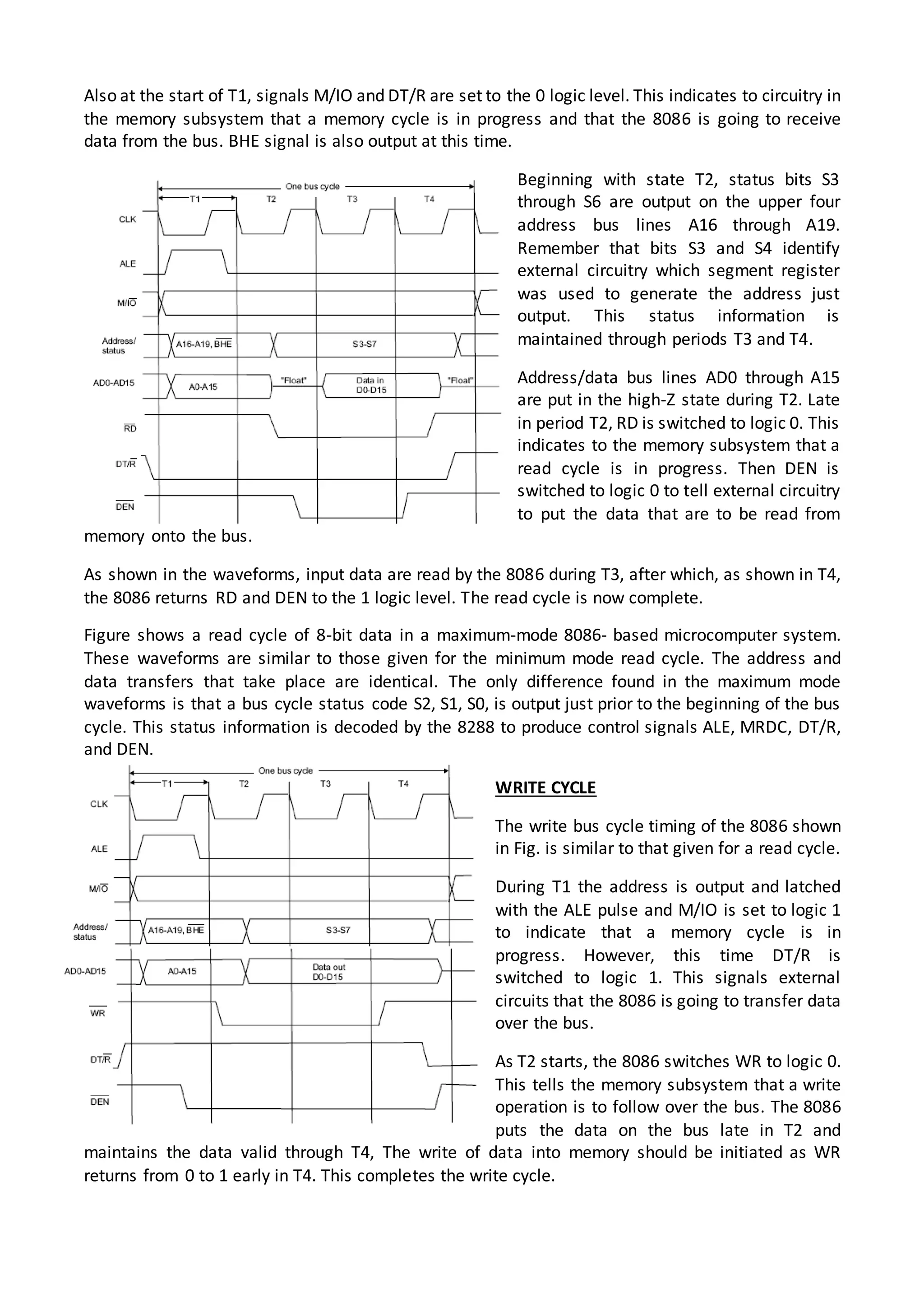 Also at the start of T1, signals M/IO and DT/R are set to the 0 logic level. This indicates to circuitry in
the memory subsystem that a memory cycle is in progress and that the 8086 is going to receive
data from the bus. BHE signal is also output at this time.
Beginning with state T2, status bits S3
through S6 are output on the upper four
address bus lines A16 through A19.
Remember that bits S3 and S4 identify
external circuitry which segment register
was used to generate the address just
output. This status information is
maintained through periods T3 and T4.
Address/data bus lines AD0 through A15
are put in the high-Z state during T2. Late
in period T2, RD is switched to logic 0. This
indicates to the memory subsystem that a
read cycle is in progress. Then DEN is
switched to logic 0 to tell external circuitry
to put the data that are to be read from
memory onto the bus.
As shown in the waveforms, input data are read by the 8086 during T3, after which, as shown in T4,
the 8086 returns RD and DEN to the 1 logic level. The read cycle is now complete.
Figure shows a read cycle of 8-bit data in a maximum-mode 8086- based microcomputer system.
These waveforms are similar to those given for the minimum mode read cycle. The address and
data transfers that take place are identical. The only difference found in the maximum mode
waveforms is that a bus cycle status code S2, S1, S0, is output just prior to the beginning of the bus
cycle. This status information is decoded by the 8288 to produce control signals ALE, MRDC, DT/R,
and DEN.
WRITE CYCLE
The write bus cycle timing of the 8086 shown
in Fig. is similar to that given for a read cycle.
During T1 the address is output and latched
with the ALE pulse and M/IO is set to logic 1
to indicate that a memory cycle is in
progress. However, this time DT/R is
switched to logic 1. This signals external
circuits that the 8086 is going to transfer data
over the bus.
As T2 starts, the 8086 switches WR to logic 0.
This tells the memory subsystem that a write
operation is to follow over the bus. The 8086
puts the data on the bus late in T2 and
maintains the data valid through T4, The write of data into memory should be initiated as WR
returns from 0 to 1 early in T4. This completes the write cycle.
 