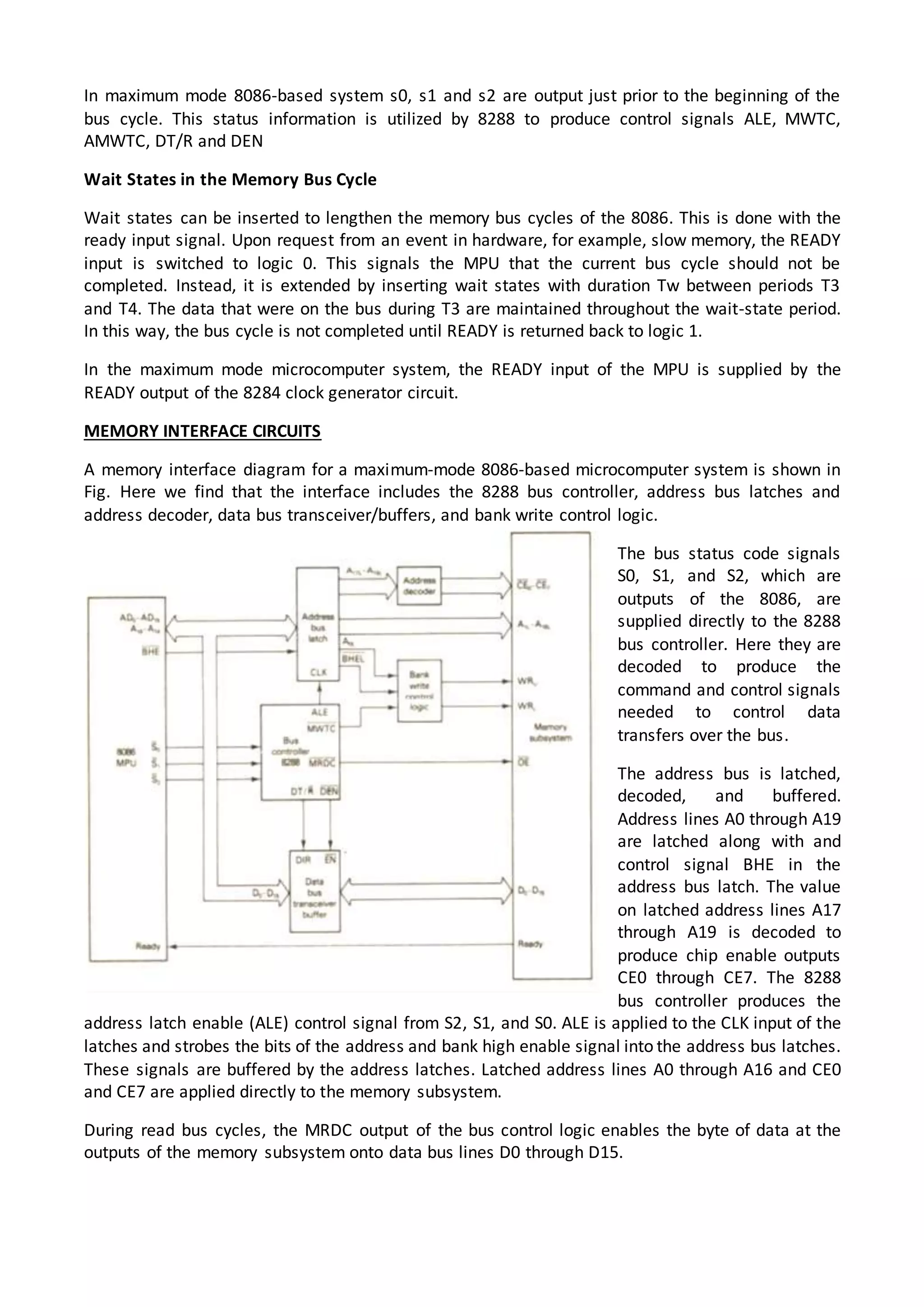 In maximum mode 8086-based system s0, s1 and s2 are output just prior to the beginning of the
bus cycle. This status information is utilized by 8288 to produce control signals ALE, MWTC,
AMWTC, DT/R and DEN
Wait States in the Memory Bus Cycle
Wait states can be inserted to lengthen the memory bus cycles of the 8086. This is done with the
ready input signal. Upon request from an event in hardware, for example, slow memory, the READY
input is switched to logic 0. This signals the MPU that the current bus cycle should not be
completed. Instead, it is extended by inserting wait states with duration Tw between periods T3
and T4. The data that were on the bus during T3 are maintained throughout the wait-state period.
In this way, the bus cycle is not completed until READY is returned back to logic 1.
In the maximum mode microcomputer system, the READY input of the MPU is supplied by the
READY output of the 8284 clock generator circuit.
MEMORY INTERFACE CIRCUITS
A memory interface diagram for a maximum-mode 8086-based microcomputer system is shown in
Fig. Here we find that the interface includes the 8288 bus controller, address bus latches and
address decoder, data bus transceiver/buffers, and bank write control logic.
The bus status code signals
S0, S1, and S2, which are
outputs of the 8086, are
supplied directly to the 8288
bus controller. Here they are
decoded to produce the
command and control signals
needed to control data
transfers over the bus.
The address bus is latched,
decoded, and buffered.
Address lines A0 through A19
are latched along with and
control signal BHE in the
address bus latch. The value
on latched address lines A17
through A19 is decoded to
produce chip enable outputs
CE0 through CE7. The 8288
bus controller produces the
address latch enable (ALE) control signal from S2, S1, and S0. ALE is applied to the CLK input of the
latches and strobes the bits of the address and bank high enable signal into the address bus latches.
These signals are buffered by the address latches. Latched address lines A0 through A16 and CE0
and CE7 are applied directly to the memory subsystem.
During read bus cycles, the MRDC output of the bus control logic enables the byte of data at the
outputs of the memory subsystem onto data bus lines D0 through D15.
 