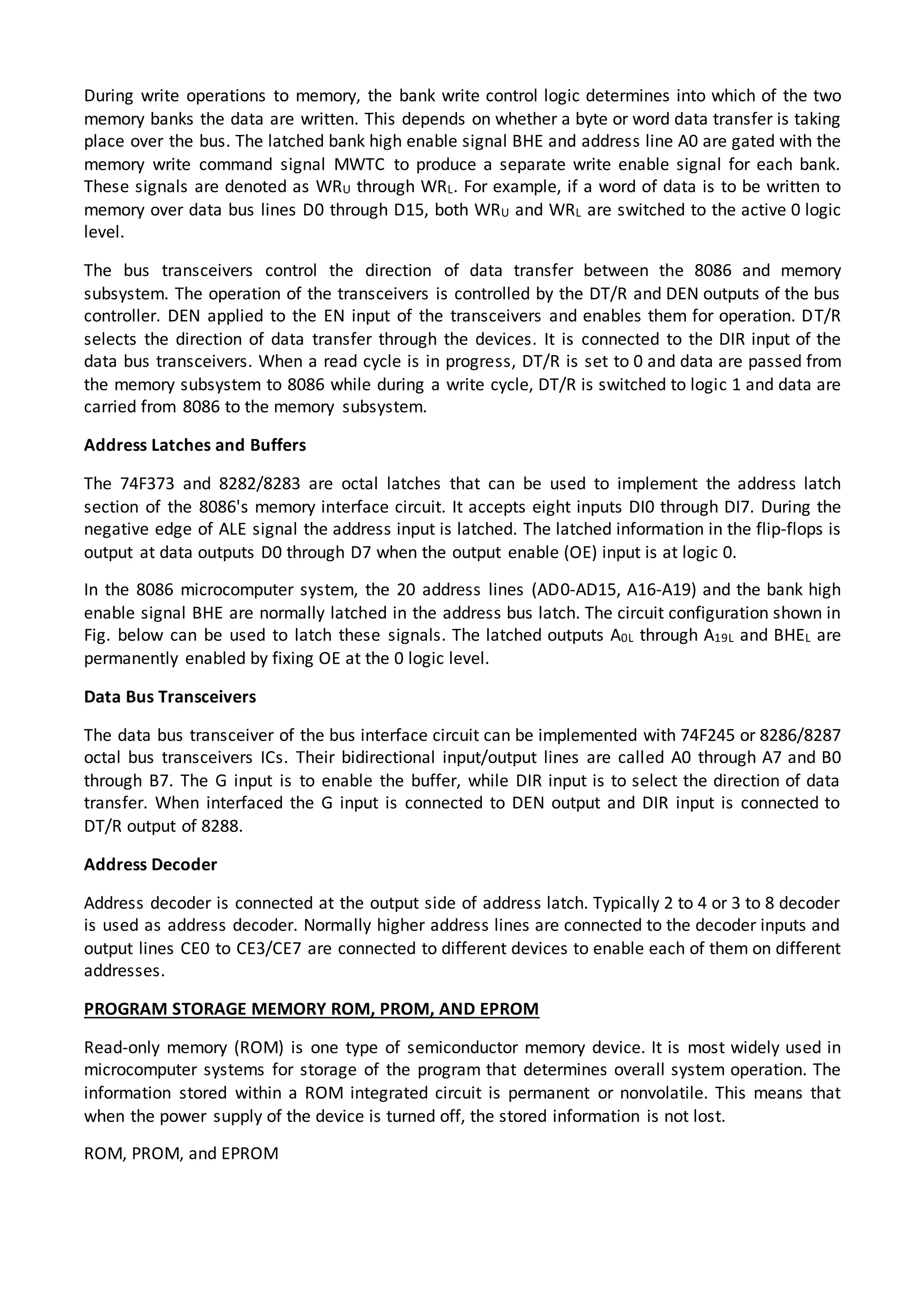 During write operations to memory, the bank write control logic determines into which of the two
memory banks the data are written. This depends on whether a byte or word data transfer is taking
place over the bus. The latched bank high enable signal BHE and address line A0 are gated with the
memory write command signal MWTC to produce a separate write enable signal for each bank.
These signals are denoted as WRU through WRL. For example, if a word of data is to be written to
memory over data bus lines D0 through D15, both WRU and WRL are switched to the active 0 logic
level.
The bus transceivers control the direction of data transfer between the 8086 and memory
subsystem. The operation of the transceivers is controlled by the DT/R and DEN outputs of the bus
controller. DEN applied to the EN input of the transceivers and enables them for operation. DT/R
selects the direction of data transfer through the devices. It is connected to the DIR input of the
data bus transceivers. When a read cycle is in progress, DT/R is set to 0 and data are passed from
the memory subsystem to 8086 while during a write cycle, DT/R is switched to logic 1 and data are
carried from 8086 to the memory subsystem.
Address Latches and Buffers
The 74F373 and 8282/8283 are octal latches that can be used to implement the address latch
section of the 8086's memory interface circuit. It accepts eight inputs DI0 through DI7. During the
negative edge of ALE signal the address input is latched. The latched information in the flip-flops is
output at data outputs D0 through D7 when the output enable (OE) input is at logic 0.
In the 8086 microcomputer system, the 20 address lines (AD0-AD15, A16-A19) and the bank high
enable signal BHE are normally latched in the address bus latch. The circuit configuration shown in
Fig. below can be used to latch these signals. The latched outputs A0L through A19L and BHEL are
permanently enabled by fixing OE at the 0 logic level.
Data Bus Transceivers
The data bus transceiver of the bus interface circuit can be implemented with 74F245 or 8286/8287
octal bus transceivers ICs. Their bidirectional input/output lines are called A0 through A7 and B0
through B7. The G input is to enable the buffer, while DIR input is to select the direction of data
transfer. When interfaced the G input is connected to DEN output and DIR input is connected to
DT/R output of 8288.
Address Decoder
Address decoder is connected at the output side of address latch. Typically 2 to 4 or 3 to 8 decoder
is used as address decoder. Normally higher address lines are connected to the decoder inputs and
output lines CE0 to CE3/CE7 are connected to different devices to enable each of them on different
addresses.
PROGRAM STORAGE MEMORY ROM, PROM, AND EPROM
Read-only memory (ROM) is one type of semiconductor memory device. It is most widely used in
microcomputer systems for storage of the program that determines overall system operation. The
information stored within a ROM integrated circuit is permanent or nonvolatile. This means that
when the power supply of the device is turned off, the stored information is not lost.
ROM, PROM, and EPROM
 